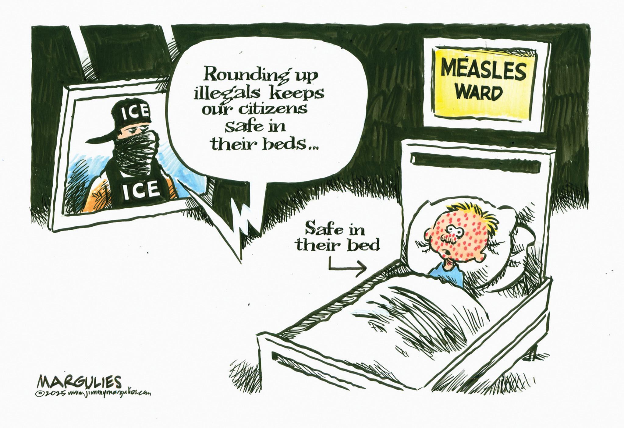 Fiction OCR: ICE ICE Rounding up illegals keeps our citizens safe in their beds... MEASLES WARD MARGULIES 2025 www.jimmymargulies.com Safe in their bed ICE ICE Rounding up illegals keeps our citizens safe in their beds ... MEASLES WARD MARGULIES 2025 www.jimmymargulies.com Safe in their bed