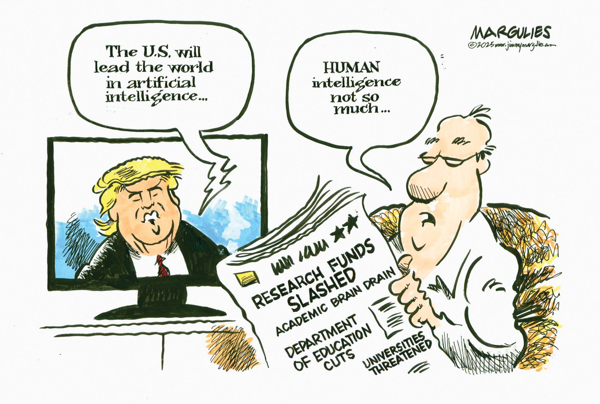 Photo caption OCR: The U.S. will lead the world in artificial intelligence... HUMAN intelligence not so much... kan wu ** RESEARCH FUNDS SLASHED ACADEMIC BRAIN DRAIN DEPARTMENT OF EDUCATION CUTS ?? UNIVERSITIES THREATENED = MARGULIES ©2025mm.jimmymarg.les.com The U.S. will lead the world in artificial intelligence ... HUMAN intelligence not so much ... kan wu ** RESEARCH FUNDS SLASHED ACADEMIC BRAIN DRAIN DEPARTMENT OF EDUCATION CUTS ?? UNIVERSITIES THREATENED = MARGULIES © 2025mm.jimmymarg.les.com