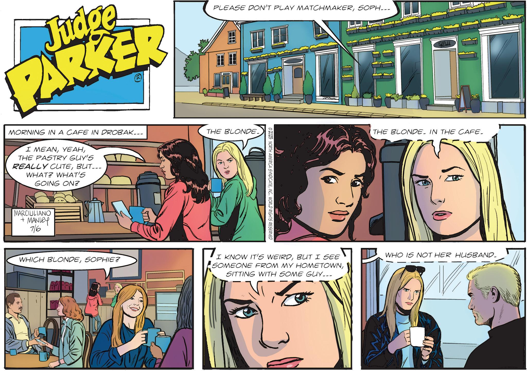 Animated cartoon OCR: Judge PARKER PLEASE DON'T PLAY MATCHMAKERSOPH... MORNING IN A CAFE IN DROBAK... I MEANTHE PASTRY GUY'S REALLY CUTEBUT... WHAT? WHAT'S GOING ON? THE BLONDE. MARCIULIANO + MANLEY 7/6 2025 NORTH AMERICA SYNDICATEINC. WORLD RIGHTS RESERVED WHICH BLONDESOPHIE? I KNOW IT'S WEIRDBUT I SEE SOMEONE FROM MY HOMETOWNSITTING WITH SOME GUY... THE BLONDE. IN THE CAFE. WHO IS NOT HER HUSBAND- Judge PARKER PLEASE DON'T PLAY MATCHMAKERSOPH ... MORNING IN A CAFE IN DROBAK ... I MEANTHE PASTRY GUY'S REALLY CUTEBUT ... WHAT ? WHAT'S GOING ON ? THE BLONDE . MARCIULIANO + MANLEY 7/6 2025 NORTH AMERICA SYNDICATEINC . WORLD RIGHTS RESERVED WHICH BLONDESOPHIE ? I KNOW IT'S WEIRDBUT I SEE SOMEONE FROM MY HOMETOWNSITTING WITH SOME GUY ... THE BLONDE . IN THE CAFE . WHO IS NOT HER HUSBAND-