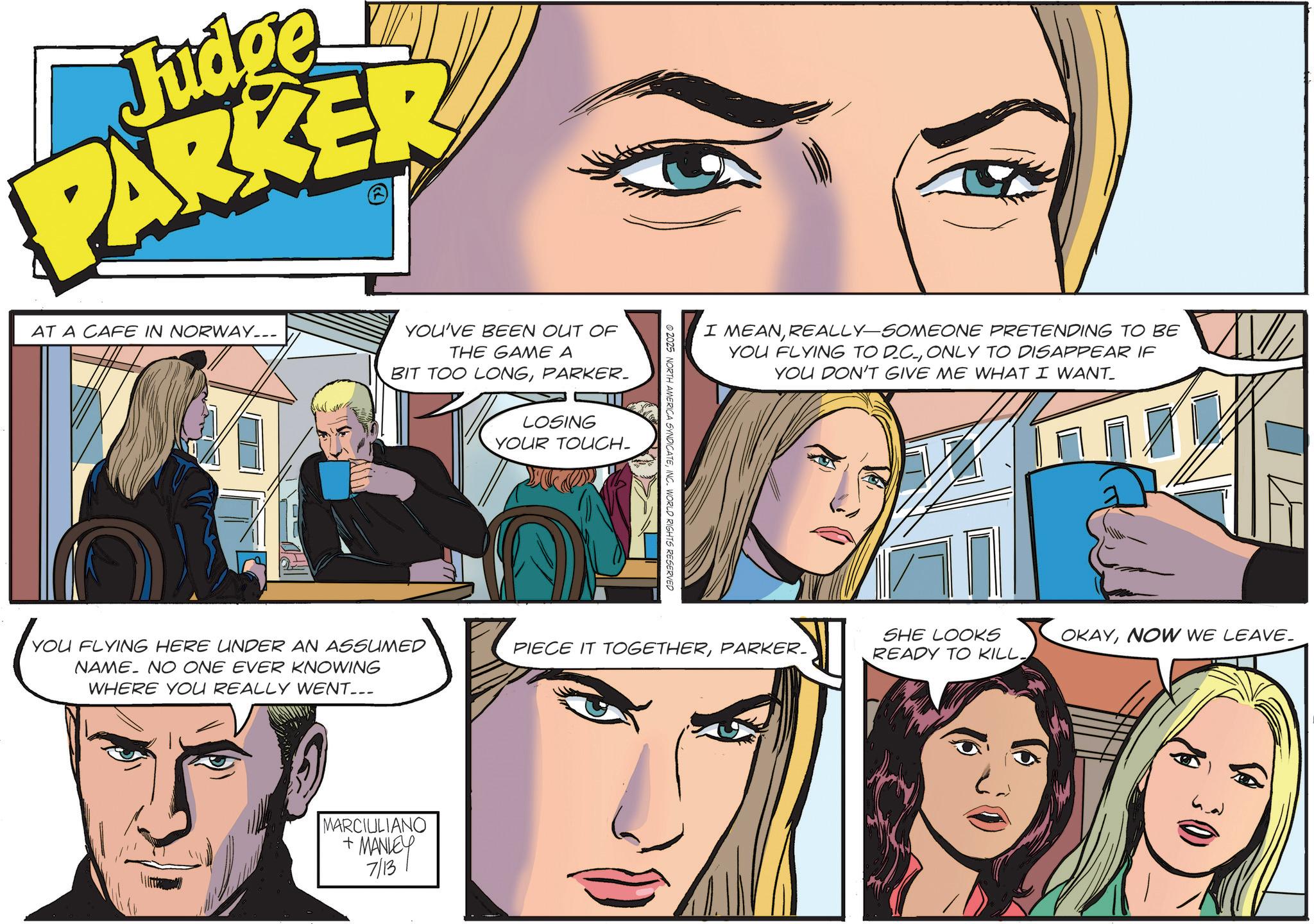 Animated cartoon OCR: Judge PARKER AT A CAFE IN NORWAY___ YOU'VE BEEN OUT OF THE GAME A BIT TOO LONGPARKER. LOSING YOUR TOUCH- YOU FLYING HERE UNDER AN ASSUMED NAME NO ONE EVER KNOWING WHERE YOU REALLY WENT... MARCIULIANO + MANLEY 7/13 2025 NORTH AMERICA SYNDICATEINC. WORLD RIGHTS RESERVED I MEANREALLY-SOMEONE PRETENDING TO BE YOU FLYING TO DC.ONLY TO DISAPPEAR IF YOU DON'T GIVE ME WHAT I WANT_ PIECE IT TOGETHERPARKER. SHE LOOKS READY TO KILL. OKAYNOW WE LEAVE_ Judge PARKER AT A CAFE IN NORWAY___ YOU'VE BEEN OUT OF THE GAME A BIT TOO LONGPARKER . LOSING YOUR TOUCH- YOU FLYING HERE UNDER AN ASSUMED NAME NO ONE EVER KNOWING WHERE YOU REALLY WENT ... MARCIULIANO + MANLEY 7/13 2025 NORTH AMERICA SYNDICATEINC . WORLD RIGHTS RESERVED I MEANREALLY - SOMEONE PRETENDING TO BE YOU FLYING TO DC .ONLY TO DISAPPEAR IF YOU DON'T GIVE ME WHAT I WANT_ PIECE IT TOGETHERPARKER . SHE LOOKS READY TO KILL . OKAYNOW WE LEAVE_