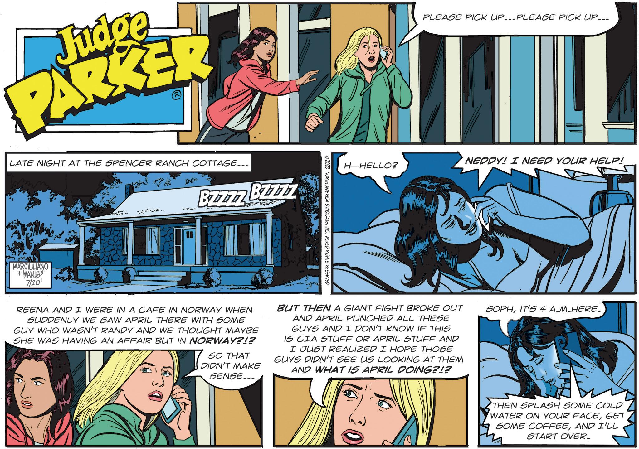 Comic book OCR: Judge PARKER LATE NIGHT AT THE SPENCER RANCH COTTAGE... B7777 B7777 MARCIULIANO +MANLEY 7/20 PLEASE PICK UP...PLEASE PICK UP... NEDDY! I NEED YOUR HELP! H-HELLO? ©2025 NORTH AMERICA SYNDICATEINC. WORLD RIGHTS RESERVED REENA AND I WERE IN A CAFE IN NORWAY WHEN SUDDENLY WE SAW APRIL THERE WITH SOME GUY WHO WASN'T RANDY AND WE THOUGHT MAYBE SHE WAS HAVING AN AFFAIR BUT IN NORWAY?!? SO THAT DIDN'T MAKE SENSE... BUT THEN A GIANT FIGHT BROKE OUT AND APRIL PUNCHED ALL THESE GUYS AND I DON'T KNOW IF THIS IS CIA STUFF OR APRIL STUFF AND I JUST REALIZED I HOPE THOSE GUYS DIDN'T SEE US LOOKING AT THEM AND WHAT IS APRIL DOING?!? 30 SOPHIT'S 4 A_M_HERE_ THEN SPLASH SOME COLD WATER ON YOUR FACEGET SOME COFFEEAND I'LL m START OVER. Judge PARKER LATE NIGHT AT THE SPENCER RANCH COTTAGE ... B7777 B7777 MARCIULIANO + MANLEY 7/20 PLEASE PICK UP ... PLEASE PICK UP ... NEDDY ! I NEED YOUR HELP ! H - HELLO ? © 2025 NORTH AMERICA SYNDICATEINC . WORLD RIGHTS RESERVED REENA AND I WERE IN A CAFE IN NORWAY WHEN SUDDENLY WE SAW APRIL THERE WITH SOME GUY WHO WASN'T RANDY AND WE THOUGHT MAYBE SHE WAS HAVING AN AFFAIR BUT IN NORWAY ? ! ? SO THAT DIDN'T MAKE SENSE ... BUT THEN A GIANT FIGHT BROKE OUT AND APRIL PUNCHED ALL THESE GUYS AND I DON'T KNOW IF THIS IS CIA STUFF OR APRIL STUFF AND I JUST REALIZED I HOPE THOSE GUYS DIDN'T SEE US LOOKING AT THEM AND WHAT IS APRIL DOING ? ! ? 30 SOPHIT'S 4 A_M_HERE_ THEN SPLASH SOME COLD WATER ON YOUR FACEGET SOME COFFEEAND I'LL m START OVER .
