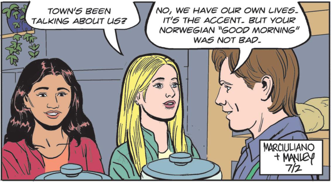 Fictional character OCR: TOWN'S BEEN TALKING ABOUT US? NOWE HAVE OUR OWN LIVES. IT'S THE ACCENT. BUT YOUR NORWEGIAN "GOOD MORNING" WAS NOT BAD. MARCIULIANO + MANLEY 7/2 TOWN'S BEEN TALKING ABOUT US ? NOWE HAVE OUR OWN LIVES . IT'S THE ACCENT . BUT YOUR NORWEGIAN " GOOD MORNING " WAS NOT BAD . MARCIULIANO + MANLEY 7/2