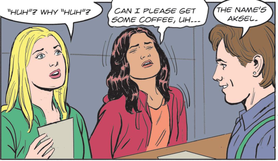 Fictional character OCR: "HUH"? WHY "HUH"? CAN I PLEASE GET SOME COFFEEUH... THE NAME'S AKSEL. " HUH " ? WHY " HUH " ? CAN I PLEASE GET SOME COFFEEUH ... THE NAME'S AKSEL .