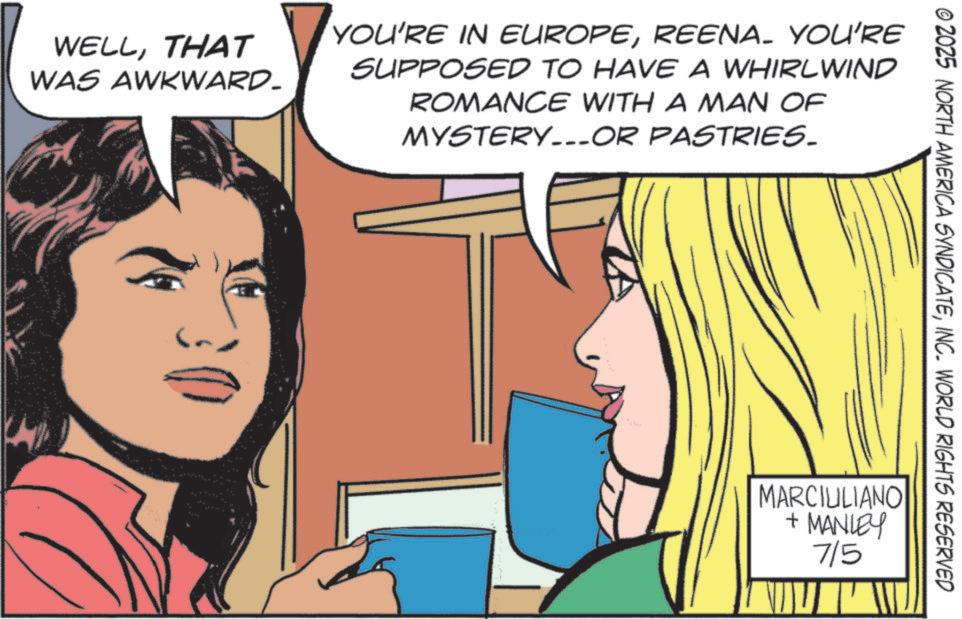Animated cartoon OCR: WELLTHAT WAS AWKWARD. YOU'RE IN EUROPEREENA_ YOU'RE SUPPOSED TO HAVE A WHIRLWIND ROMANCE WITH A MAN OF MYSTERY...OR PASTRIES. © 2025 NORTH AMERICA SYNDICATEINC. WORLD RIGHTS RESERVED MARCIULIANO + MANLEY 7/5 ?? WELLTHAT WAS AWKWARD . YOU'RE IN EUROPEREENA_ YOU'RE SUPPOSED TO HAVE A WHIRLWIND ROMANCE WITH A MAN OF MYSTERY ... OR PASTRIES . © 2025 NORTH AMERICA SYNDICATEINC . WORLD RIGHTS RESERVED MARCIULIANO + MANLEY 7/5 ??
