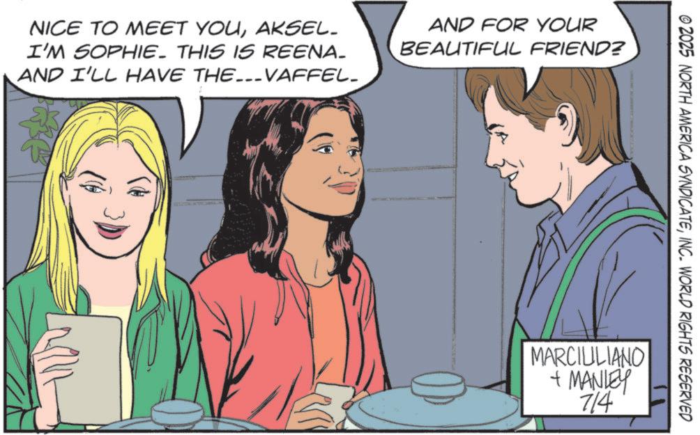 Publication OCR: NICE TO MEET YOUAKSEL. I'M SOPHIE. THIS IS REENA_ AND I'LL HAVE THE...VAFFEL_ AND FOR YOUR BEAUTIFUL FRIEND? © 2025 NORTH AMERICA SYNDICATEINC. WORLD RIGHTS RESERVED MARCIULIANO + MANLEY 714 NICE TO MEET YOUAKSEL . I'M SOPHIE . THIS IS REENA_ AND I'LL HAVE THE ... VAFFEL_ AND FOR YOUR BEAUTIFUL FRIEND ? © 2025 NORTH AMERICA SYNDICATEINC . WORLD RIGHTS RESERVED MARCIULIANO + MANLEY 714