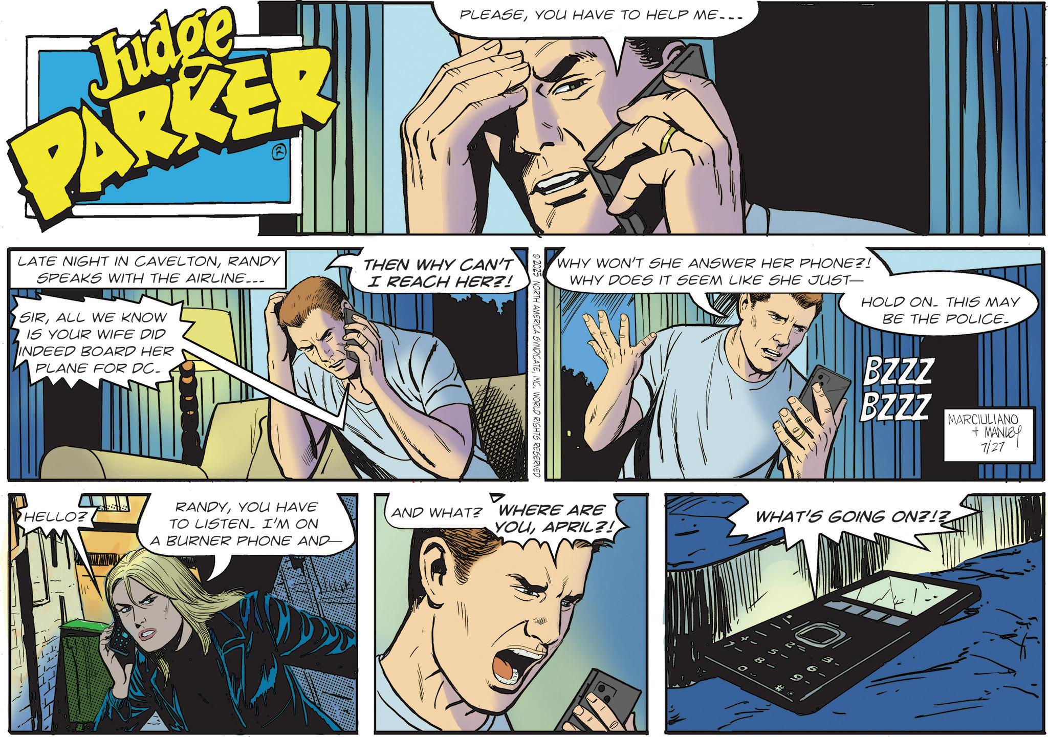 Fictional character OCR: Judge PARKER PLEASEYOU HAVE TO HELP ME... LATE NIGHT IN CAVELTONRANDY SPEAKS WITH THE AIRLINE... SIRALL WE KNOW IS YOUR WIFE DID INDEED BOARD HER PLANE FOR DC. THEN WHY CAN'T I REACH HER?! 2025 NORTH AMERICA SYNDICATEINC. WORLD RIGHTS RESERVED WHY WON'T SHE ANSWER HER PHONE?! WHY DOES IT SEEM LIKE SHE JUST- HOLD ON THIS MAY BE THE POLICE_ HELLO? RANDYYOU HAVE TO LISTEN. I'M ON AND WHAT? WHERE ARE YOUAPRIL?! A BURNER PHONE AND- BZZZ BZZZ MARCIULIANO + MANLEY 7/27 WHAT'S GOING ON?!? Judge PARKER PLEASEYOU HAVE TO HELP ME ... LATE NIGHT IN CAVELTONRANDY SPEAKS WITH THE AIRLINE ... SIRALL WE KNOW IS YOUR WIFE DID INDEED BOARD HER PLANE FOR DC . THEN WHY CAN'T I REACH HER ?! 2025 NORTH AMERICA SYNDICATEINC . WORLD RIGHTS RESERVED WHY WON'T SHE ANSWER HER PHONE ?! WHY DOES IT SEEM LIKE SHE JUST- HOLD ON THIS MAY BE THE POLICE_ HELLO ? RANDYYOU HAVE TO LISTEN . I'M ON AND WHAT ? WHERE ARE YOUAPRIL ?! A BURNER PHONE AND- BZZZ BZZZ MARCIULIANO + MANLEY 7/27 WHAT'S GOING ON ? ! ?