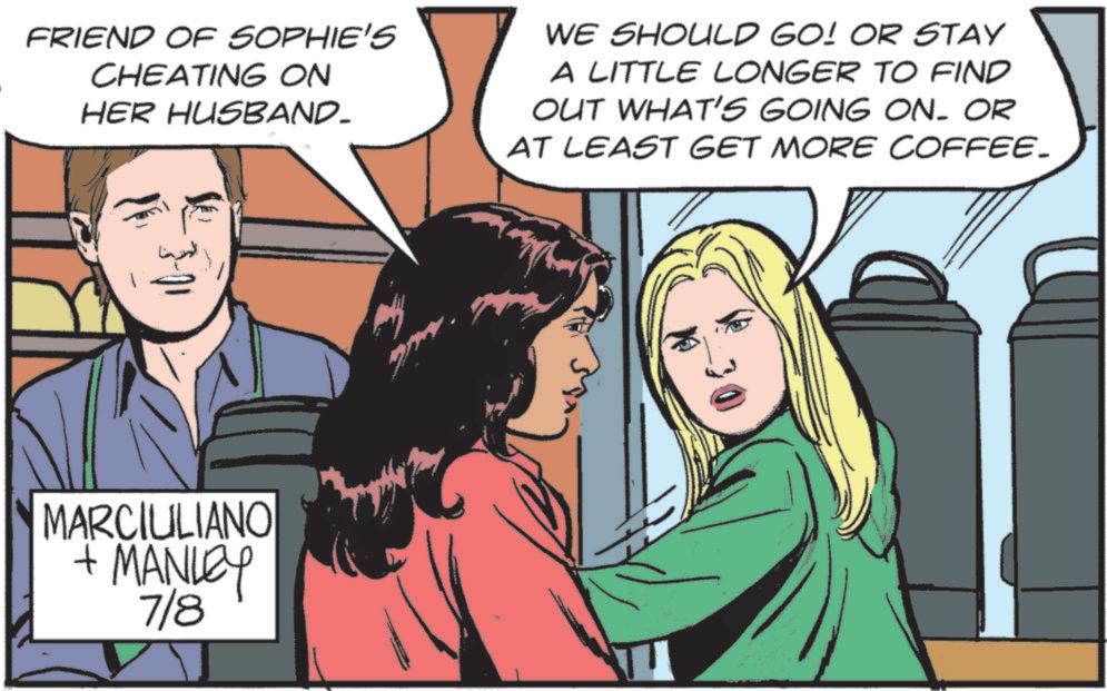Animated cartoon OCR: FRIEND OF SOPHIE'S CHEATING ON HER HUSBAND- WE SHOULD GO! OR STAY A LITTLE LONGER TO FIND OUT WHAT'S GOING ON. OR AT LEAST GET MORE COFFEE. MARCIULIANO + MANLEY 7/8 FRIEND OF SOPHIE'S CHEATING ON HER HUSBAND- WE SHOULD GO ! OR STAY A LITTLE LONGER TO FIND OUT WHAT'S GOING ON . OR AT LEAST GET MORE COFFEE . MARCIULIANO + MANLEY 7/8