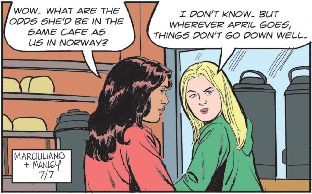 Fictional character OCR: WOW. WHAT ARE THE ODDS SHE'D BE IN THE SAME CAFE AS US IN NORWAY? I DON'T KNOW. BUT WHEREVER APRIL GOESTHINGS DON'T GO DOWN WELL. MARCIULIANO + MANLEY 7/7 WOW . WHAT ARE THE ODDS SHE'D BE IN THE SAME CAFE AS US IN NORWAY ? I DON'T KNOW . BUT WHEREVER APRIL GOESTHINGS DON'T GO DOWN WELL . MARCIULIANO + MANLEY 7/7