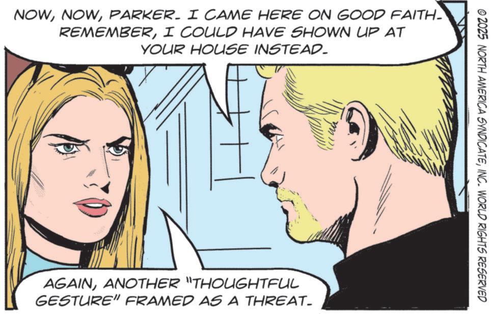 Fictional character OCR: NOWPARKER. I CAME HERE ON GOOD FAITH- REMEMBERI COULD HAVE SHOWN UP AT YOUR HOUSE INSTEAD. AGAINANOTHER "THOUGHTFUL GESTURE" FRAMED AS A THREAT- © 2025 NORTH AMERICA SYNDICATEINC. WORLD RIGHTS RESERVED NOWPARKER . I CAME HERE ON GOOD FAITH- REMEMBERI COULD HAVE SHOWN UP AT YOUR HOUSE INSTEAD . AGAINANOTHER " THOUGHTFUL GESTURE " FRAMED AS A THREAT- © 2025 NORTH AMERICA SYNDICATEINC . WORLD RIGHTS RESERVED
