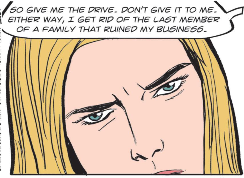 Comics OCR: SO GIVE ME THE DRIVE. DON'T GIVE IT TO ME_ EITHER WAYI GET RID OF THE LAST MEMBER OF A FAMILY THAT RUINED MY BUSINESS. SO GIVE ME THE DRIVE . DON'T GIVE IT TO ME_ EITHER WAYI GET RID OF THE LAST MEMBER OF A FAMILY THAT RUINED MY BUSINESS .