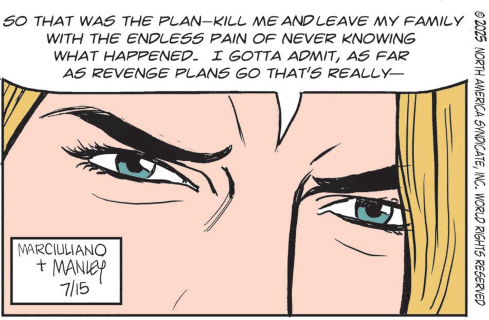 Animated cartoon OCR: © 2025 NORTH AMERICA SYNDICATEINC. WORLD RIGHTS RESERVED SO THAT WAS THE PLAN-KILL ME AND LEAVE MY FAMILY WITH THE ENDLESS PAIN OF NEVER KNOWING WHAT HAPPENED. I GOTTA ADMITAS FAR AS REVENGE PLANS GO THAT'S REALLY- MARCIULIANO + MANLEY 7/15 © 2025 NORTH AMERICA SYNDICATEINC . WORLD RIGHTS RESERVED SO THAT WAS THE PLAN - KILL ME AND LEAVE MY FAMILY WITH THE ENDLESS PAIN OF NEVER KNOWING WHAT HAPPENED . I GOTTA ADMITAS FAR AS REVENGE PLANS GO THAT'S REALLY- MARCIULIANO + MANLEY 7/15