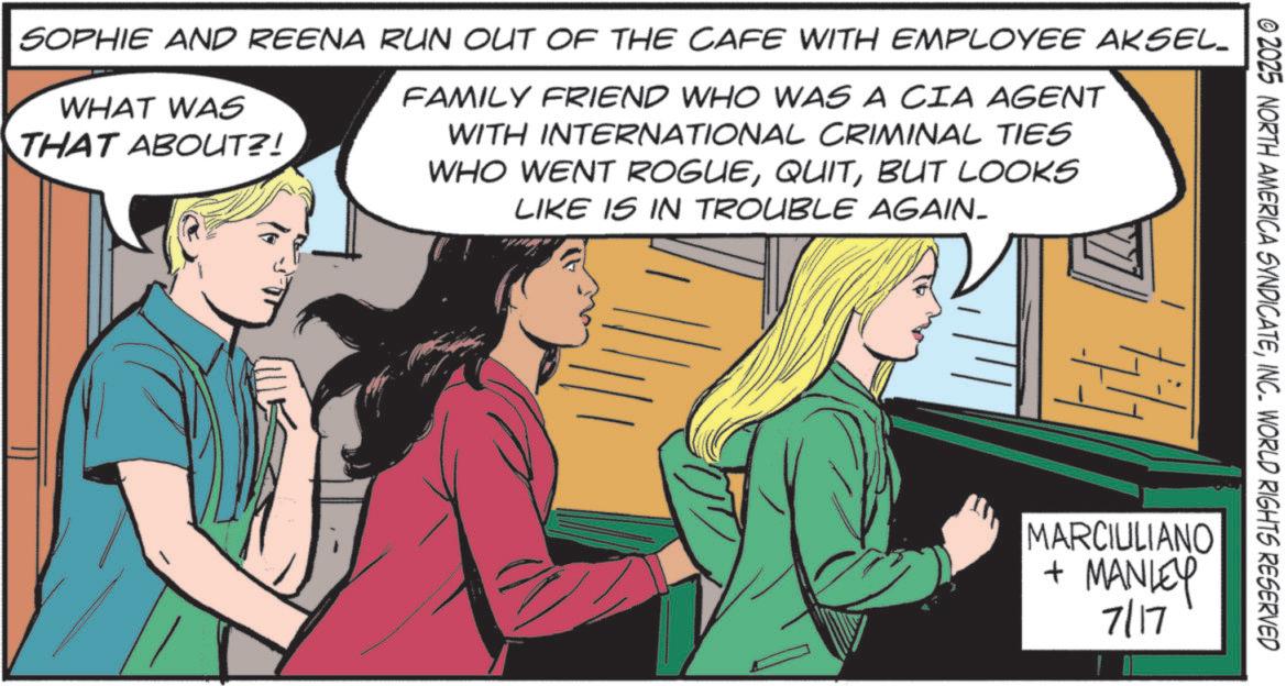 Animated cartoon OCR: © 2025 NORTH AMERICA SYNDICATEINC. WORLD RIGHTS RESERVED SOPHIE AND REENA RUN OUT OF THE CAFE WITH EMPLOYEE AKSEL_ WHAT WAS THAT ABOUT?! FAMILY FRIEND WHO WAS A CIA AGENT WITH INTERNATIONAL CRIMINAL TIES WHO WENT ROGUEBUT LOOKS LIKE IS IN TROUBLE AGAIN. MARCIULIANO + MANLEY 7/17 © 2025 NORTH AMERICA SYNDICATEINC . WORLD RIGHTS RESERVED SOPHIE AND REENA RUN OUT OF THE CAFE WITH EMPLOYEE AKSEL_ WHAT WAS THAT ABOUT ?! FAMILY FRIEND WHO WAS A CIA AGENT WITH INTERNATIONAL CRIMINAL TIES WHO WENT ROGUEBUT LOOKS LIKE IS IN TROUBLE AGAIN . MARCIULIANO + MANLEY 7/17