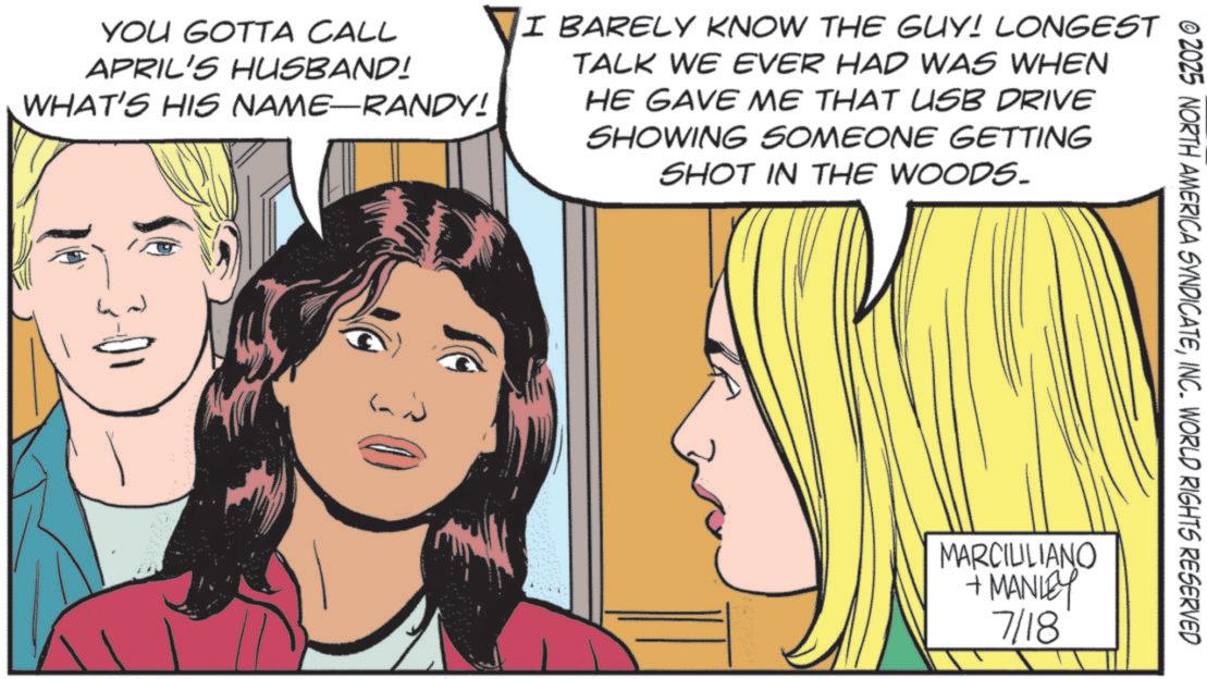 Comics OCR: © 2025 NORTH AMERICA SYNDICATEINC. WORLD RIGHTS RESERVED YOU GOTTA CALL APRIL'S HUSBAND! WHAT'S HIS NAME—RANDY! I BARELY KNOW THE GUY! LONGEST TALK WE EVER HAD WAS WHEN HE GAVE ME THAT USB DRIVE SHOWING SOMEONE GETTING SHOT IN THE WOODS. MARCILILIANO +MANLEY 7/18 © 2025 NORTH AMERICA SYNDICATEINC . WORLD RIGHTS RESERVED YOU GOTTA CALL APRIL'S HUSBAND ! WHAT'S HIS NAME — RANDY ! I BARELY KNOW THE GUY ! LONGEST TALK WE EVER HAD WAS WHEN HE GAVE ME THAT USB DRIVE SHOWING SOMEONE GETTING SHOT IN THE WOODS . MARCILILIANO + MANLEY 7/18
