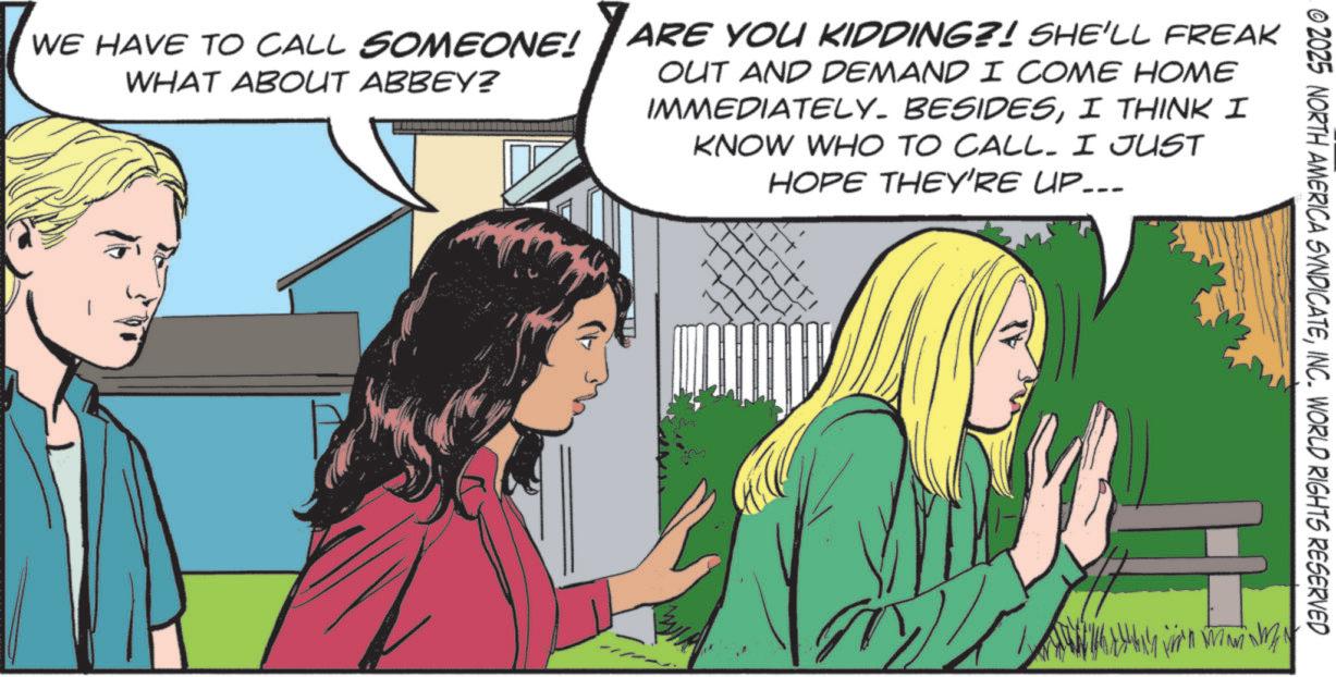 Fictional character OCR: © 2025 NORTH AMERICA SYNDICATEINC. WORLD RIGHTS RESERVED WE HAVE TO CALL SOMEONE! WHAT ABOUT ABBEY? ARE YOU KIDDING?! SHE'LL FREAK OUT AND DEMAND I COME HOME IMMEDIATELY. BESIDESI THINK I KNOW WHO TO CALL. I JUST HOPE THEY'RE UP... © 2025 NORTH AMERICA SYNDICATEINC . WORLD RIGHTS RESERVED WE HAVE TO CALL SOMEONE ! WHAT ABOUT ABBEY ? ARE YOU KIDDING ?! SHE'LL FREAK OUT AND DEMAND I COME HOME IMMEDIATELY . BESIDESI THINK I KNOW WHO TO CALL . I JUST HOPE THEY'RE UP ...
