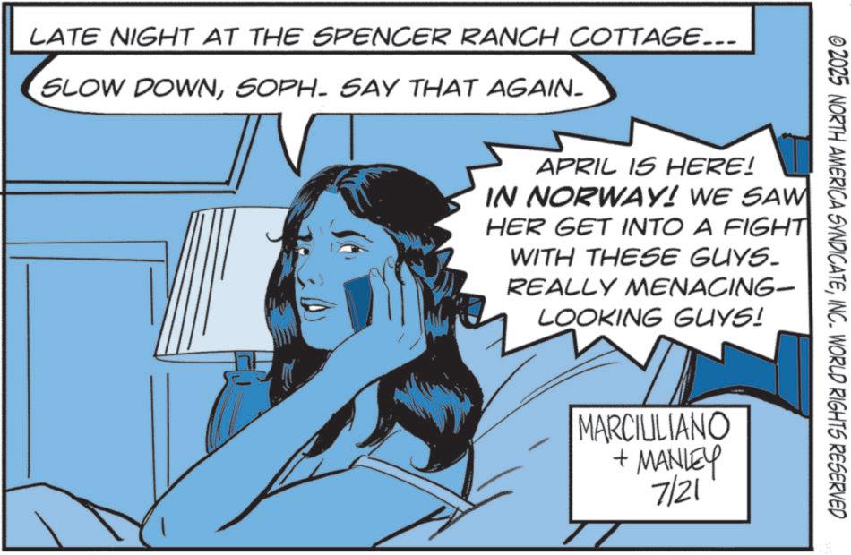 Animated cartoon OCR: LATE NIGHT AT THE SPENCER RANCH COTTAGE... SLOW DOWNSOPH- SAY THAT AGAIN- © 2025 NORTH AMERICA SYNDICATEINC. WORLD RIGHTS RESERVED APRIL IS HERE! IN NORWAY! WE SAW HER GET INTO A FIGHT WITH THESE GUYS. REALLY MENACING- LOOKING GUYS! MARCIULIANO +MANLEY 7/21 LATE NIGHT AT THE SPENCER RANCH COTTAGE ... SLOW DOWNSOPH- SAY THAT AGAIN- © 2025 NORTH AMERICA SYNDICATEINC . WORLD RIGHTS RESERVED APRIL IS HERE ! IN NORWAY ! WE SAW HER GET INTO A FIGHT WITH THESE GUYS . REALLY MENACING- LOOKING GUYS ! MARCIULIANO + MANLEY 7/21