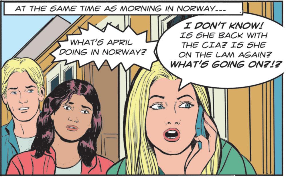 Fictional character OCR: AT THE SAME TIME AS MORNING IN NORWAY.. WHAT'S APRIL DOING IN NORWAY? I DON'T KNOW! IS SHE BACK WITH THE CIA? IS SHE ON THE LAM AGAIN? WHAT'S GOING ON?!? AT THE SAME TIME AS MORNING IN NORWAY .. WHAT'S APRIL DOING IN NORWAY ? I DON'T KNOW ! IS SHE BACK WITH THE CIA ? IS SHE ON THE LAM AGAIN ? WHAT'S GOING ON ? ! ?
