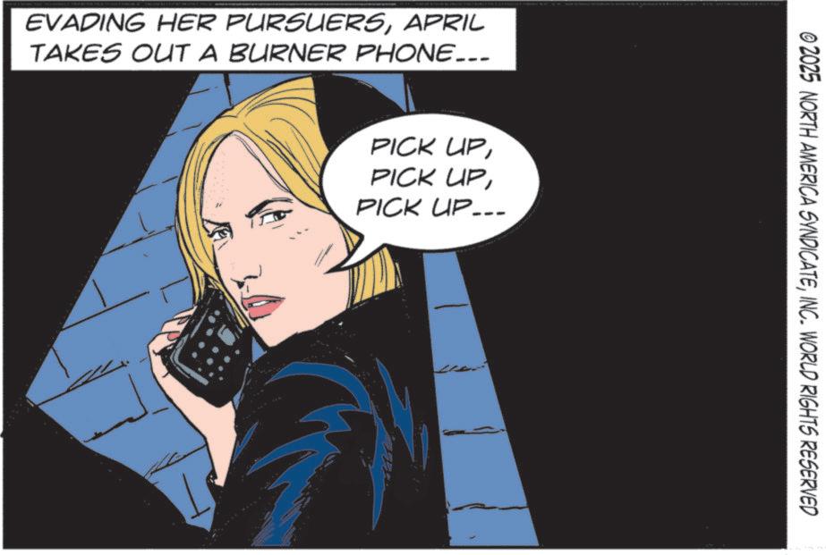 Comics OCR: EVADING HER PURSUERSAPRIL TAKES OUT A BURNER PHONE... PICK UPPICK UP.. ©2025 NORTH AMERICA SYNDICATEINC. WORLD RIGHTS RESERVED EVADING HER PURSUERSAPRIL TAKES OUT A BURNER PHONE ... PICK UPPICK UPPICK UP .. © 2025 NORTH AMERICA SYNDICATEINC . WORLD RIGHTS RESERVED