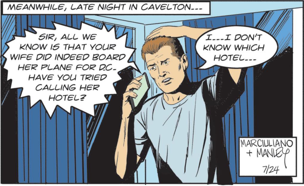 Publication OCR: MEANWHILELATE NIGHT IN CAVELTON___ SIRALL WE KNOW IS THAT YOUR WIFE DID INDEED BOARD HER PLANE FOR DC- HAVE YOU TRIED CALLING HER HOTEL? I...I DON'T KNOW WHICH HOTEL... MARCIULIANO + MANLEY 7/24 MEANWHILELATE NIGHT IN CAVELTON___ SIRALL WE KNOW IS THAT YOUR WIFE DID INDEED BOARD HER PLANE FOR DC- HAVE YOU TRIED CALLING HER HOTEL ? I ... I DON'T KNOW WHICH HOTEL ... MARCIULIANO + MANLEY 7/24
