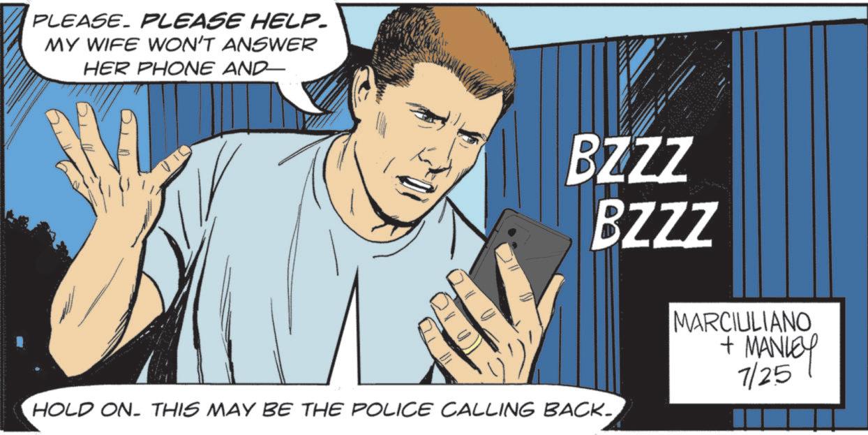 Animated cartoon OCR: PLEASE. PLEASE HELP- MY WIFE WON'T ANSWER HER PHONE AND BZZZ BZZZ HOLD ON. THIS MAY BE THE POLICE CALLING BACK.MARCIULIANO + MANLEY 7/25 PLEASE . PLEASE HELP- MY WIFE WON'T ANSWER HER PHONE AND BZZZ BZZZ HOLD ON . THIS MAY BE THE POLICE CALLING BACK .MARCIULIANO + MANLEY 7/25