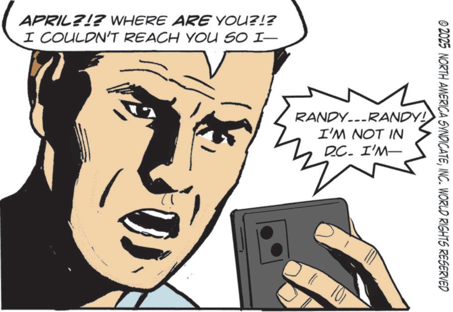 Comics OCR: APRIL?!? WHERE ARE YOU?!? I COULDN'T REACH YOU SO I- © 2025 NORTH AMERICA SYNDICATEINC. WORLD RIGHTS RESERVED RANDY...RANDY! I'M NOT IN D.C. I'M APRIL ? ! ? WHERE ARE YOU ? ! ? I COULDN'T REACH YOU SO I- © 2025 NORTH AMERICA SYNDICATEINC . WORLD RIGHTS RESERVED RANDY ... RANDY ! I'M NOT IN D.C. I'M