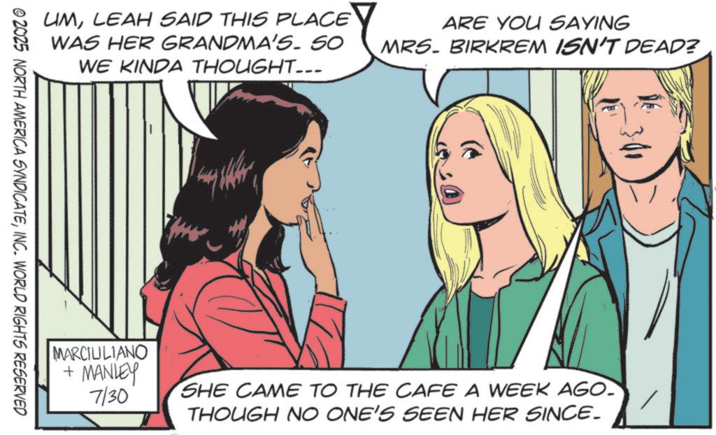 Animated cartoon OCR: UMLEAH SAID THIS PLACE WAS HER GRANDMA'S. SO WE KINDA THOUGHT... ARE YOU SAYING MRS. BIRKREM ISN'T DEAD? © 2025 NORTH AMERICA SYNDICATEINC. WORLD RIGHTS RESERVED MARCIULIANO + MANLEY 7/30 SHE CAME TO THE CAFE A WEEK AGO. THOUGH NO ONE'S SEEN HER SINCE. UMLEAH SAID THIS PLACE WAS HER GRANDMA'S . SO WE KINDA THOUGHT ... ARE YOU SAYING MRS . BIRKREM ISN'T DEAD ? © 2025 NORTH AMERICA SYNDICATEINC . WORLD RIGHTS RESERVED MARCIULIANO + MANLEY 7/30 SHE CAME TO THE CAFE A WEEK AGO . THOUGH NO ONE'S SEEN HER SINCE .