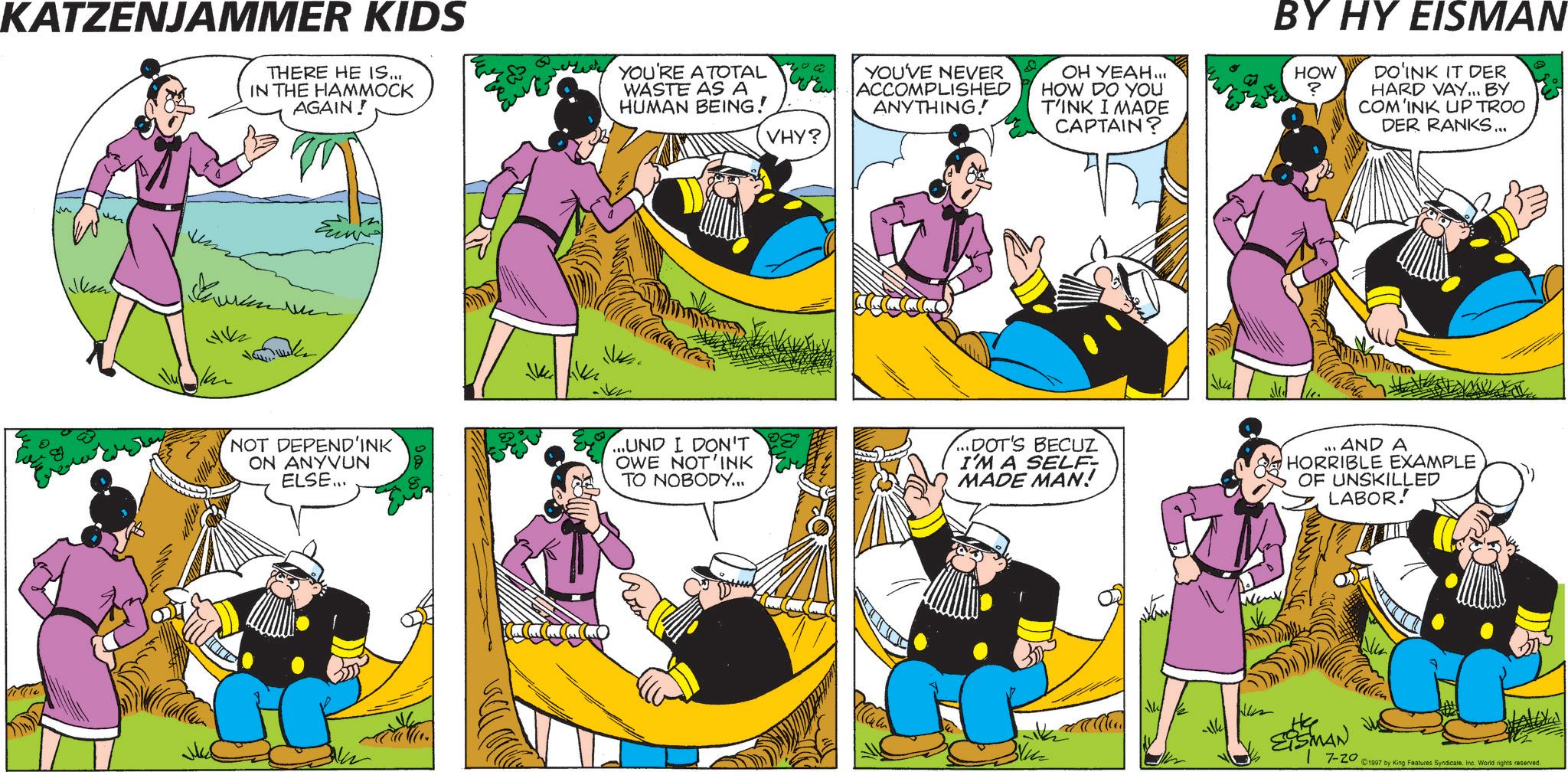 Animated cartoon OCR: KATZENJAMMER KIDS THERE HE IS... IN THE HAMMOCK AGAIN! YOU'RE A TOTAL WASTE AS A HUMAN BEING! Num ?????? 412 kann ?? VHY? YOU'VE NEVER ACCOMPLISHED ANYTHING! OH YEAH... HOW DO YOU T'INK I MADE CAPTAIN? BY HY EISMAN HOW ? DO'INK IT DER HARD VAY... BY COM'INK UP TROO DER RANKS... NOT DEPEND'INK ON ANYVUN ELSE... ...UND I DON'T OWE NOT INK TO NOBODY... ...DOT'S BECUZ I'M A SELF- MADE MAN! ... AND A HORRIBLE EXAMPLE OF UNSKILLED LABOR! wwwwww EISMAN 17-20 ©1997 by King Features SyndicateInc. World rights reserved. KATZENJAMMER KIDS THERE HE IS ... IN THE HAMMOCK AGAIN ! YOU'RE A TOTAL WASTE AS A HUMAN BEING ! Num ?????? 412 kann ?? VHY ? YOU'VE NEVER ACCOMPLISHED ANYTHING ! OH YEAH ... HOW DO YOU T'INK I MADE CAPTAIN ? BY HY EISMAN HOW ? DO'INK IT DER HARD VAY ... BY COM'INK UP TROO DER RANKS ... NOT DEPEND'INK ON ANYVUN ELSE ... ... UND I DON'T OWE NOT INK TO NOBODY ... ... DOT'S BECUZ I'M A SELF- MADE MAN ! ... AND A HORRIBLE EXAMPLE OF UNSKILLED LABOR ! wwwwww EISMAN 17-20 © 1997 by King Features SyndicateInc. World rights reserved .