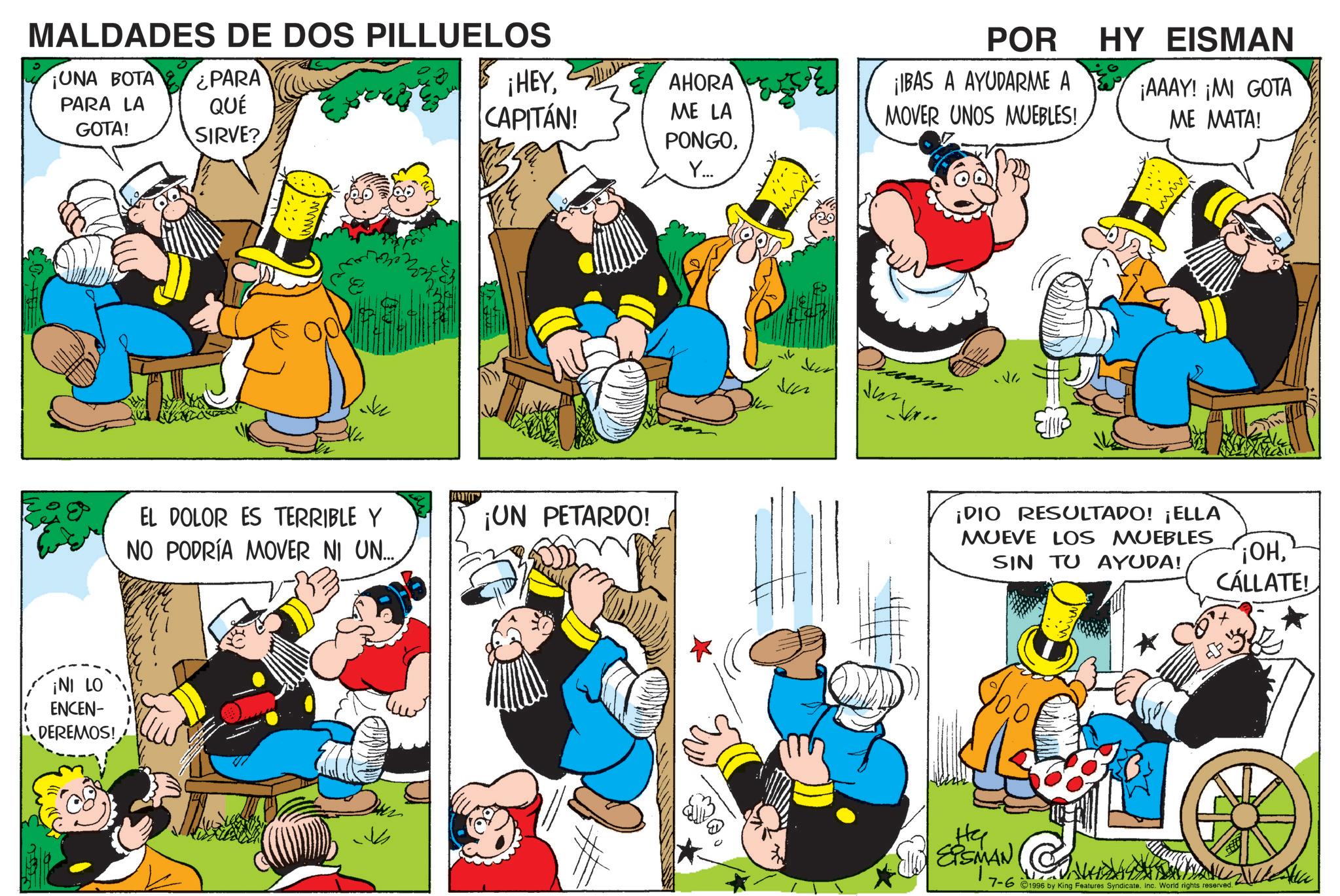 Animation OCR: MALDADES DE DOS PILLUELOS ¡UNA BOTA ¿PARA PARA LA GOTA! QUÉ SIRVE? ¡HEYCAPITÁN! AHORA ME LA PONGOY... POR ¡IBAS A AYUDARME A MOVER UNOS MUEBLES! HY EISMAN ¡AAAY! ¡MI GOTA ME MATA! EL DOLOR ES TERRIBLE Y NO PODRÍA MOVER NI UN.... ¡UN PETARDO! ¡NI LO ENCEN- DEREMOS! * ¡DIO RESULTADO! ¡ELLA MUEVE LOS MUEBLES SIN TU AYUDA! ¡OHCÁLLATE! CESSMAN He 7-6 1996 by King Features Syndicate. Inc. World rights reserved. MALDADES DE DOS PILLUELOS ¡ UNA BOTA ¿ PARA PARA LA GOTA ! QUÉ SIRVE ? ¡ HEYCAPITÁN ! AHORA ME LA PONGOY ... POR ¡ IBAS A AYUDARME A MOVER UNOS MUEBLES ! HY EISMAN ¡ AAAY ! ¡ MI GOTA ME MATA ! EL DOLOR ES TERRIBLE Y NO PODRÍA MOVER NI UN .... ¡ UN PETARDO ! ¡ NI LO ENCEN- DEREMOS ! * ¡ DIO RESULTADO ! ¡ ELLA MUEVE LOS MUEBLES SIN TU AYUDA ! ¡ OHCÁLLATE ! CESSMAN He 7-6 1996 by King Features Syndicate . Inc. World rights reserved .