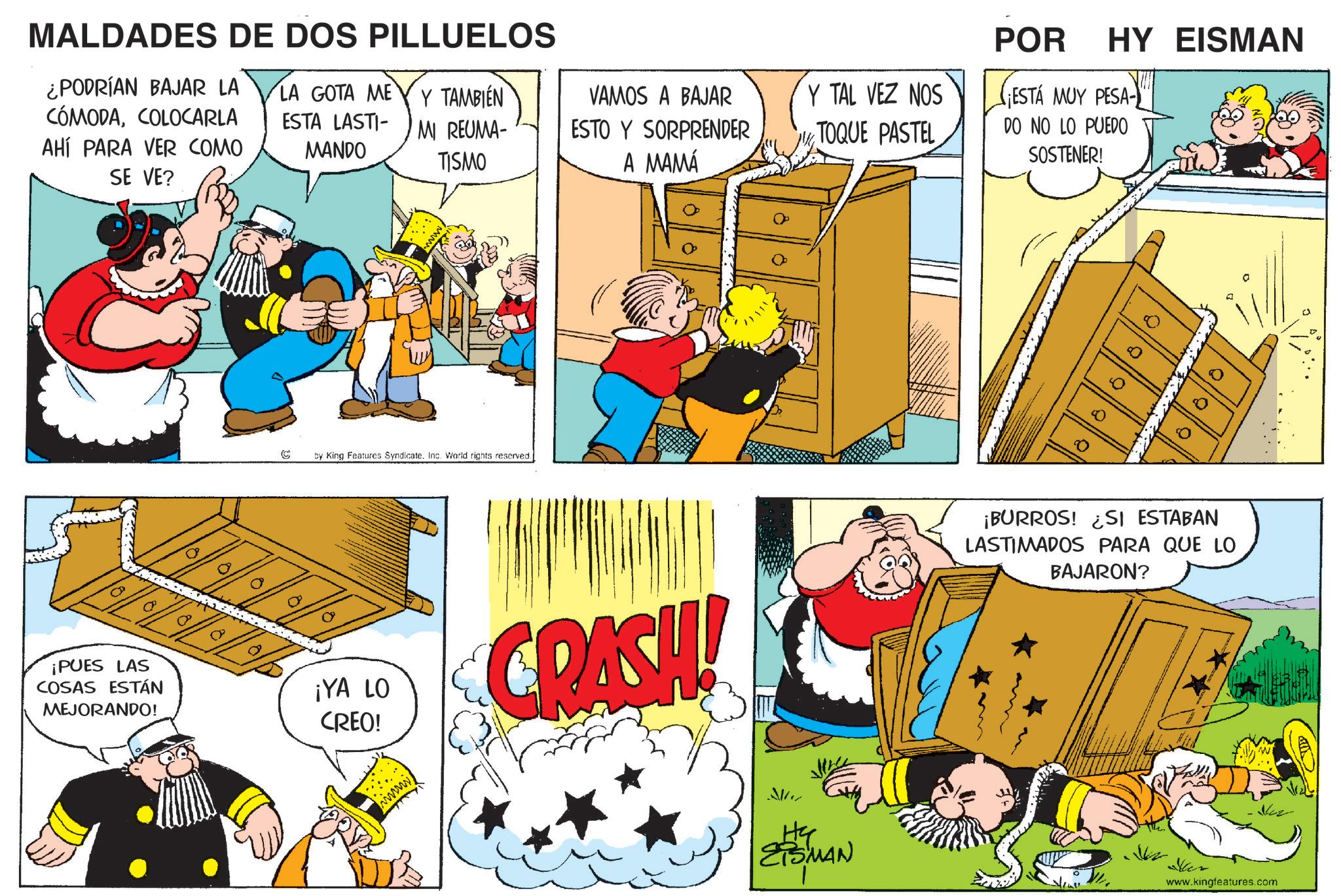 Comic book OCR: MALDADES DE DOS PILLUELOS ¿PODRÍAN BAJAR LA CÓMODACOLOCARLA AHÍ PARA VER COMO SE VE? LA GOTA ME Y TAMBIÉN ESTA LASTIMI REUMA- MANDO VAMOS A BAJAR ESTO Y SORPRENDER TISMO A MAMÁ ¡PUES LAS COSAS ESTÁN MEJORANDO! by King Features Syndicate. Inc. World rights reserved. ¡YA LO CREO! Y TAL VEZ NOS TOQUE PASTEL POR HY EISMAN PESA-? ESTÁ MUY PESA- DO NO LO PUEDO SOSTENER! ? CRASH! ?? 8 ° Q 10 ¡BURROS! ¿SI ESTABAN LASTIMADOS PARA QUE LO BAJARON? SMAN lease www.kingfeatures.com HY MALDADES DE DOS PILLUELOS ¿ PODRÍAN BAJAR LA CÓMODACOLOCARLA AHÍ PARA VER COMO SE VE ? LA GOTA ME Y TAMBIÉN ESTA LASTIMI REUMA- MANDO VAMOS A BAJAR ESTO Y SORPRENDER TISMO A MAMÁ ¡ PUES LAS COSAS ESTÁN MEJORANDO ! by King Features Syndicate . Inc. World rights reserved . ¡ YA LO CREO ! Y TAL VEZ NOS TOQUE PASTEL POR HY EISMAN PESA - ? ESTÁ MUY PESA- DO NO LO PUEDO SOSTENER ! ? CRASH ! ?? 8 ° Q 10 ¡ BURROS ! ¿ SI ESTABAN LASTIMADOS PARA QUE LO BAJARON ? SMAN lease www.kingfeatures.com HY