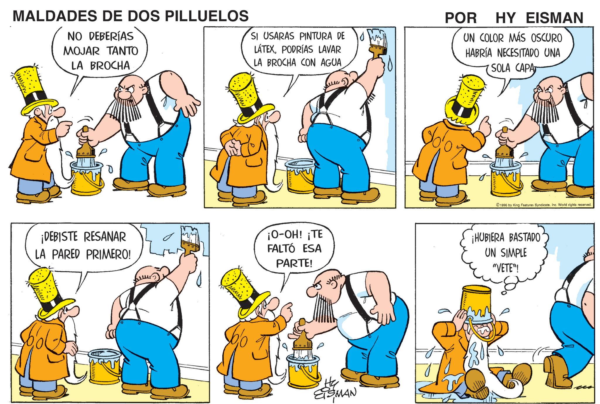 Animated cartoon OCR: MALDADES DE DOS PILLUELOS NO DEBERÍAS MOJAR TANTO LA BROCHA SI USARAS PINTURA DE LÁTEXPODRÍAS LAVAR LA BROCHA CON AGUA (5) POR HY EISMAN UN COLOR MÁS OSCURO HABRÍA NECESITADO UNA SOLA CAPA ¡DEBISTE RESANAR LA PARED PRIMERO! bol dolo 1996 by King Features SyndicateInc. World rights reserved. ¡O-OH! ¡TE FALTÓ ESA PARTE! ¡HUBIERA BASTADO UN SIMPLE "VETE"! He' EISMAN MALDADES DE DOS PILLUELOS NO DEBERÍAS MOJAR TANTO LA BROCHA SI USARAS PINTURA DE LÁTEXPODRÍAS LAVAR LA BROCHA CON AGUA ( 5 ) POR HY EISMAN UN COLOR MÁS OSCURO HABRÍA NECESITADO UNA SOLA CAPA ¡ DEBISTE RESANAR LA PARED PRIMERO ! bol dolo 1996 by King Features SyndicateInc. World rights reserved . ¡ O - OH ! ¡ TE FALTÓ ESA PARTE ! ¡ HUBIERA BASTADO UN SIMPLE " VETE " ! He ' EISMAN