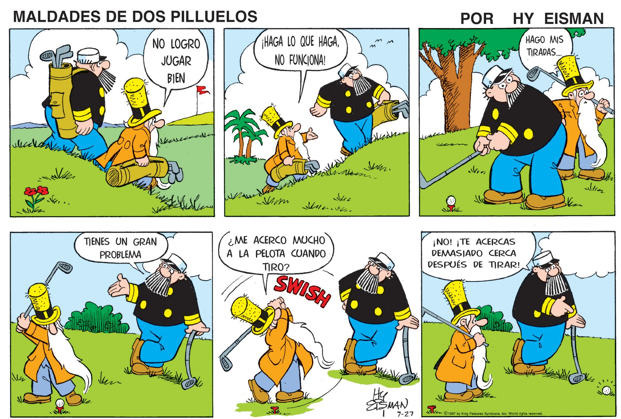 Fictional character OCR: MALDADES DE DOS PILLUELOS NO LOGRO JUGAR BIEN ¡HAGA LO QUE HAGANO FUNCIONA! Mom TIENES UN GRAN PROBLEMA ¿ME ACERCO MUCHO A LA PELOTA CUANDO TIRO? SWISH Jul M M M Juan. HSSMAN 7-27 POR HY EISMAN ¡NO! ¡TE ACERCAS DEMASIADO CERCA DESPUÉS DE TIRAR! HAGO MIS TIRADAS... ©1997 by King Features SyndicateInc. World rights reserved. MALDADES DE DOS PILLUELOS NO LOGRO JUGAR BIEN ¡ HAGA LO QUE HAGANO FUNCIONA ! Mom TIENES UN GRAN PROBLEMA ¿ ME ACERCO MUCHO A LA PELOTA CUANDO TIRO ? SWISH Jul M M M Juan . HSSMAN 7-27 POR HY EISMAN ¡ NO ! ¡ TE ACERCAS DEMASIADO CERCA DESPUÉS DE TIRAR ! HAGO MIS TIRADAS ... © 1997 by King Features SyndicateInc. World rights reserved .