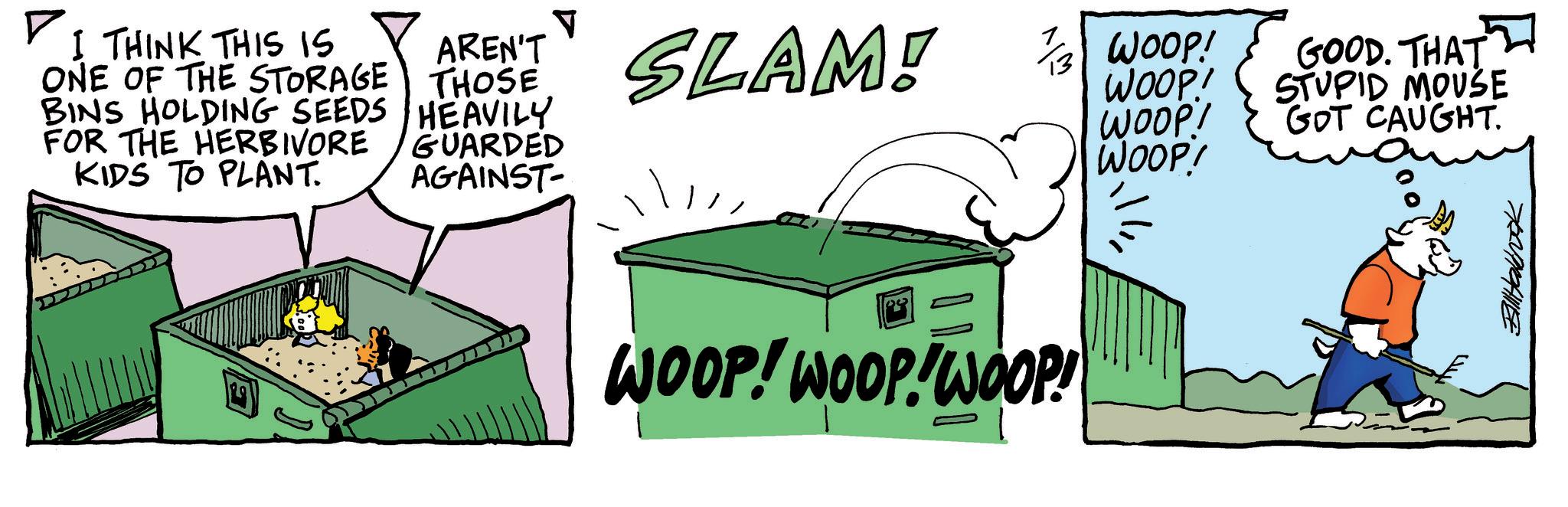 Comic book OCR: ? I THINK THIS IS ONE OF THE STORAGE BINS HOLDING SEEDS FOR THE HERBIVORE KIDS TO PLANT. AREN'T THOSE HEAVILY GUARDED AGAINST SLAM! 3 WOOP! WOOP! GOOD. THAT STUPID MOUSE WOOP! GOT CAUGHT. WOOP! WOOP! WOOP! WOOP! Billalbook ? I THINK THIS IS ONE OF THE STORAGE BINS HOLDING SEEDS FOR THE HERBIVORE KIDS TO PLANT . AREN'T THOSE HEAVILY GUARDED AGAINST SLAM ! 3 WOOP ! WOOP ! GOOD . THAT STUPID MOUSE WOOP ! GOT CAUGHT . WOOP ! WOOP ! WOOP ! WOOP ! Billalbook