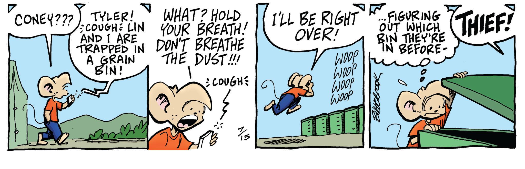 Comics OCR: CONEY??? TYLER! COUGH LIN AND I ARE TRAPPED IN A GRAIN BIN! WHAT? HOLD YOUR BREATH! DON'T BREATHE THE DUST!!! COUGH 1/5 I'LL BE RIGHT OVER! FIGURING OUT WHICH WOOP BIN THEY'RE BEFORE- THIEF? WOOP WOOP WOOP ???? Biltbbrook 00 CONEY ??? TYLER ! COUGH LIN AND I ARE TRAPPED IN A GRAIN BIN ! WHAT ? HOLD YOUR BREATH ! DON'T BREATHE THE DUST !!! COUGH 1/5 I'LL BE RIGHT OVER ! FIGURING OUT WHICH WOOP BIN THEY'RE BEFORE- THIEF ? WOOP WOOP WOOP ? ??? Biltbbrook 00