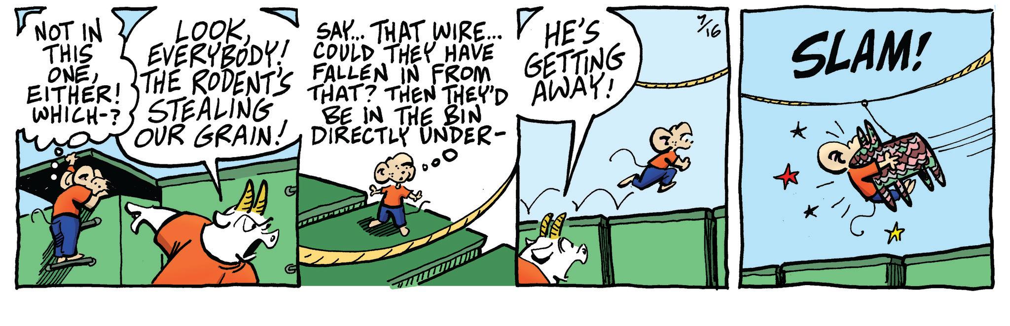 Animation OCR: OUR GRAIN! ? NOT IN LOOKSAY... THAT WIRE... EVERYBODY! COULD THEY HAVE THE RODENT'S FALLEN IN FROM THAT? THEN THEY'D WHICH-STEALING THIS ONEEITHER! ? HE'S 7/16 GETTING AWAY! SLAM! BE IN THE BIN DIRECTLY UNDER- OUR GRAIN ! ? NOT IN LOOKSAY ... THAT WIRE ... EVERYBODY ! COULD THEY HAVE THE RODENT'S FALLEN IN FROM THAT ? THEN THEY'D WHICH - STEALING THIS ONEEITHER ! ? HE'S 7/16 GETTING AWAY ! SLAM ! BE IN THE BIN DIRECTLY UNDER-