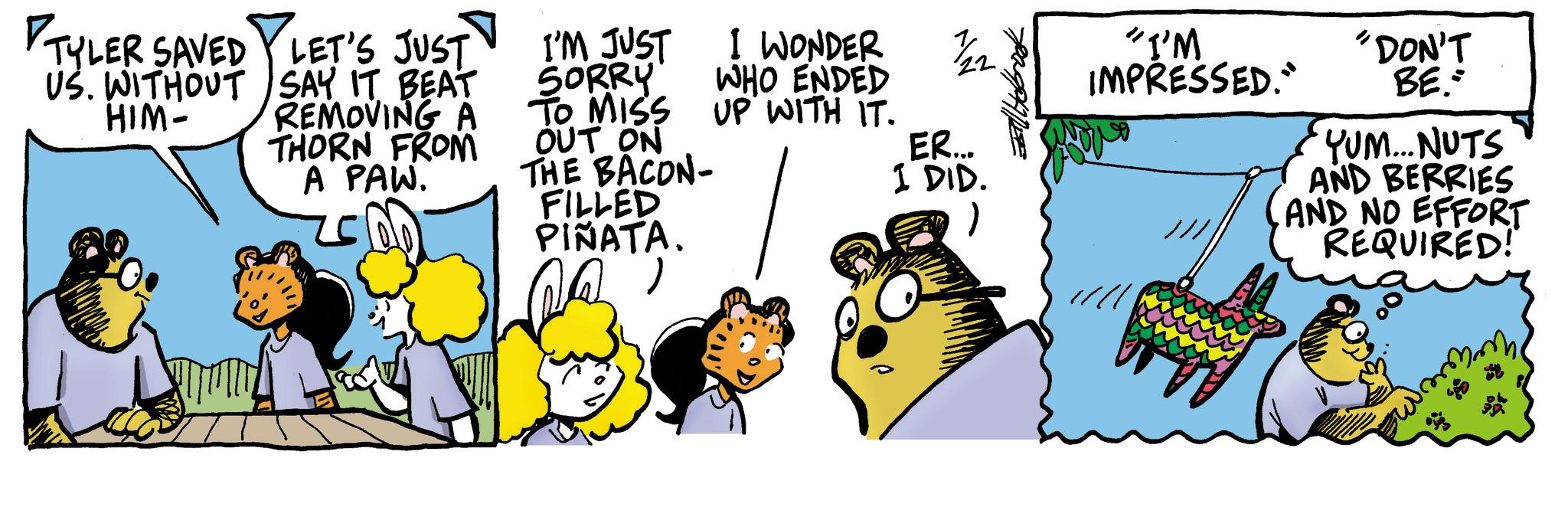 Pleased OCR: TYLER SAVED LET'S JUST US. WITHOUT SAY IT BEAT HIM- REMOVING A THORN FROM A PAW. I'M JUST SORRY TO MISS OUT ON THE BACON- FILLED PIÑATA. I WONDER WHO ENDED UP WITH IT. 7/22 "I'M IMPRESSED." "DON'T BE ER... I DID. YUM...NUTS AND BERRIES AND NO EFFORT REQUIRED! TYLER SAVED LET'S JUST US . WITHOUT SAY IT BEAT HIM- REMOVING A THORN FROM A PAW . I'M JUST SORRY TO MISS OUT ON THE BACON- FILLED PIÑATA . I WONDER WHO ENDED UP WITH IT . 7/22 " I'M IMPRESSED . " " DON'T BE ER ... I DID . YUM ... NUTS AND BERRIES AND NO EFFORT REQUIRED !