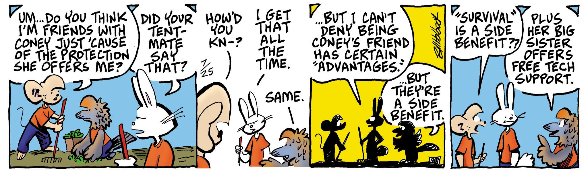 Publication OCR: DUM... DO YOU THINK DID YOUR HOW'D I GET BUT I CAN'T I'M FRIENDS WITH CONEY JUST 'CAUSE OF THE PROTECTION SHE OFFERS ME? FL µ?? THAT TENT- MATE KN-? ALL SAY THAT? THE 25 TIME. SAME. DENY BEING CONEY'S FRIEND HAS CERTAIN "ADVANTAGES."" BUT THEY'RE A SIDE BENEFIT SURVIVAL PLUS IS A SIDE HER BIG BENEFIT?? SISTER OFFERS FREE TECH SUPPORT. DUM ... DO YOU THINK DID YOUR HOW'D I GET BUT I CAN'T I'M FRIENDS WITH CONEY JUST ' CAUSE OF THE PROTECTION SHE OFFERS ME ? FL µ?? THAT TENT- MATE KN- ? ALL SAY THAT ? THE 25 TIME . SAME . DENY BEING CONEY'S FRIEND HAS CERTAIN " ADVANTAGES . " " BUT THEY'RE A SIDE BENEFIT SURVIVAL PLUS IS A SIDE HER BIG BENEFIT ?? SISTER OFFERS FREE TECH SUPPORT .