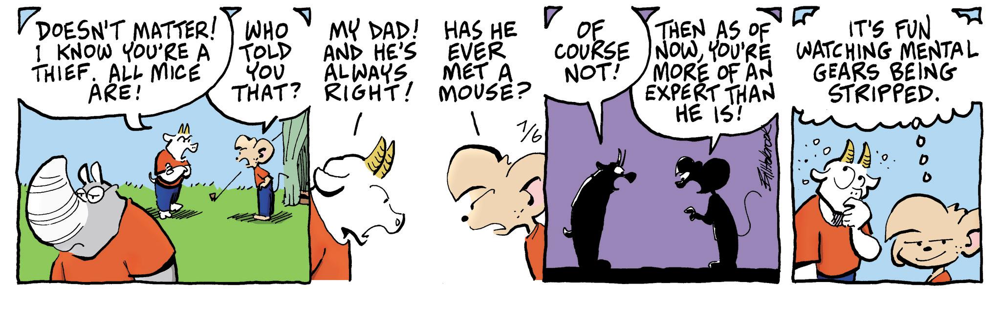 Comic book OCR: ? DOESN'T MATTER! WHO I KNOW YOU'RE A THIEF. ALL MICE ARE! ? TOLD t?? MY DAD! AND HE'S ALWAYS THAT? RIGHT! HAS HE EVER MET A MOUSE? OF THEN AS OF IT'S FUN COURSE NOWYOU'RE WATCHING MENTAL NOT! MORE OF AN EXPERT THAN HE IS! GEARS BEING STRIPPED. 1/6 AA ? DOESN'T MATTER ! WHO I KNOW YOU'RE A THIEF . ALL MICE ARE ! ? TOLD t?? MY DAD ! AND HE'S ALWAYS THAT ? RIGHT ! HAS HE EVER MET A MOUSE ? OF THEN AS OF IT'S FUN COURSE NOWYOU'RE WATCHING MENTAL NOT ! MORE OF AN EXPERT THAN HE IS ! GEARS BEING STRIPPED . 1/6 AA