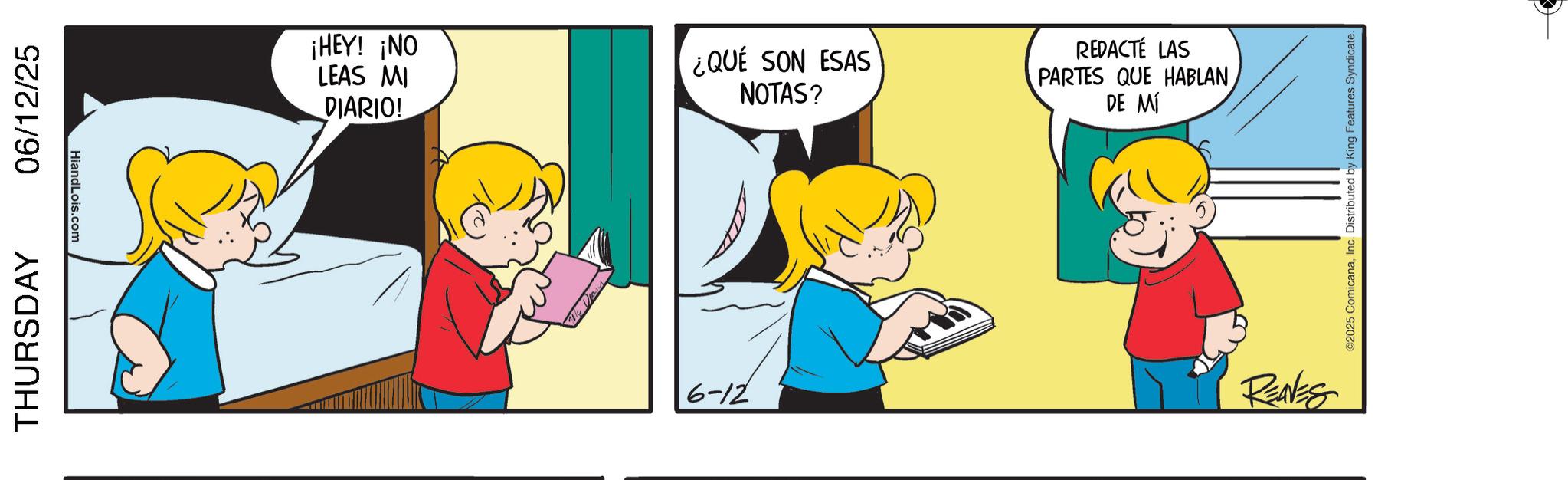 Pleased OCR: THURSDAY 06/12/25 HiandLois.com ¡HEY! ¡NO LEAS MI ¿QUÉ SON ESAS NOTAS? DIARIO! 6-12 REDACTÉ LAS PARTES QUE HABLAN DE MÍ RENES ©2025 ComicanaInc. Distributed by King Features Syndicate. THURSDAY 06/12/25 HiandLois.com ¡ HEY ! ¡ NO LEAS MI ¿ QUÉ SON ESAS NOTAS ? DIARIO ! 6-12 REDACTÉ LAS PARTES QUE HABLAN DE MÍ RENES © 2025 ComicanaInc. Distributed by King Features Syndicate .