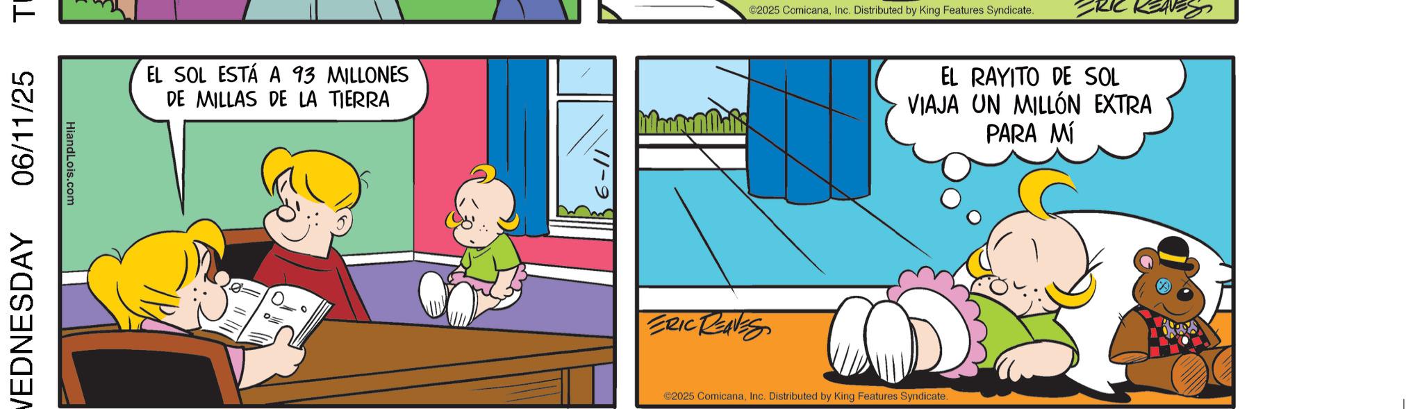 Gesture OCR: 06/11/25 T VEDNESDAY HiandLois.com EL SOL ESTÁ A 93 MILLONES DE MILLAS DE LA TIERRA ERIC REAVES ©2025 ComicanaInc. Distributed by King Features Syndicate. ©2025 ComicanaInc. Distributed by King Features Syndicate. EL RAYITO DE SOL VIAJA UN MILLÓN EXTRA PARA MÍ 06/11/25 T VEDNESDAY HiandLois.com EL SOL ESTÁ A 93 MILLONES DE MILLAS DE LA TIERRA ERIC REAVES © 2025 ComicanaInc. Distributed by King Features Syndicate . © 2025 ComicanaInc. Distributed by King Features Syndicate . EL RAYITO DE SOL VIAJA UN MILLÓN EXTRA PARA MÍ