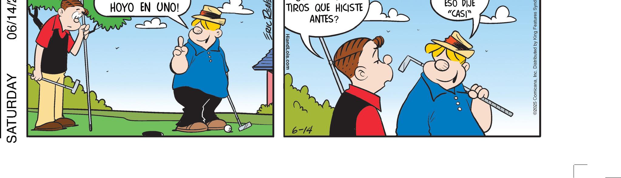 Comics OCR: SATURDAY 06/14/2 HOYO EN UNO! ERIC REAF HiandLois.com m 6-14 TIROS QUE HICISTE ANTES? ESO DIJE "CASI" ©2025 ComicanaInc. Distributed by King Features Synd SATURDAY 06/14/2 HOYO EN UNO ! ERIC REAF HiandLois.com m 6-14 TIROS QUE HICISTE ANTES ? ESO DIJE " CASI " © 2025 ComicanaInc. Distributed by King Features Synd