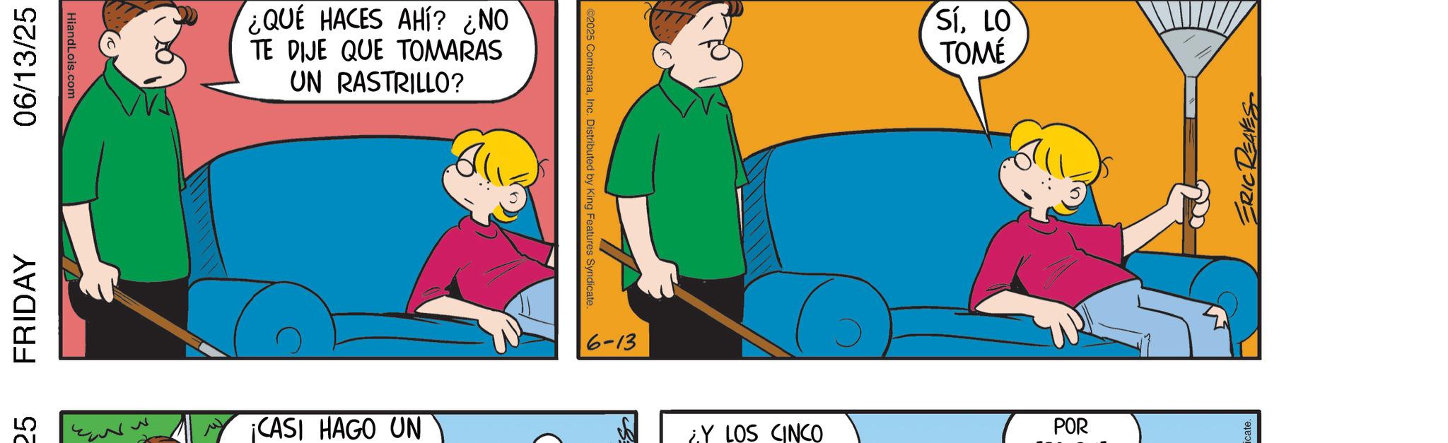 Happiness OCR: 25 FRIDAY 06/13/25 HiandLois.com M ¿QUÉ HACES AHÍ? ¿NO TE DIJE QUE TOMARAS UN RASTRILLO? ¡CASI HAGO UN ©2025 ComicanaInc. Distributed by King Features Syndicate. 6-13 SÍLO TOMÉ Y LOS CINCO POR ERIC REAVES 25 FRIDAY 06/13/25 HiandLois.com M ¿ QUÉ HACES AHÍ ? ¿ NO TE DIJE QUE TOMARAS UN RASTRILLO ? ¡ CASI HAGO UN © 2025 ComicanaInc. Distributed by King Features Syndicate . 6-13 SÍLO TOMÉ Y LOS CINCO POR ERIC REAVES