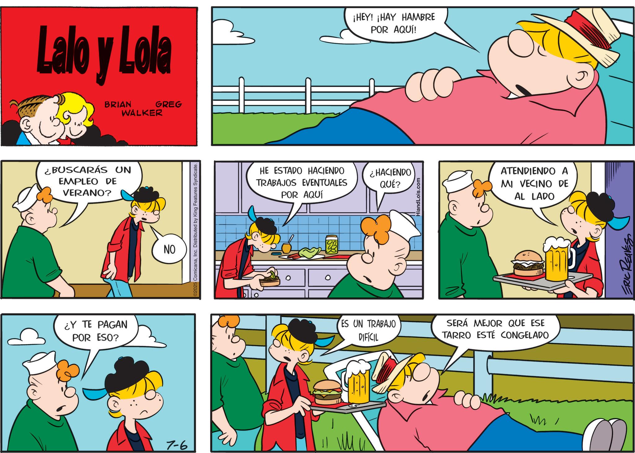 Animation OCR: Lalo y Lola BRIAN WALKER GREG ¿BUSCARÁS UN EMPLEO DE VERANO? ¿Y TE PAGAN POR ESO? 7-6 NO 2025 ComicanaInc. Distributed by King Features Syndicate. ¡HEY! ¡HAY HAMBRE POR AQUÍ! HE ESTADO HACIENDO ¿HACIENDO TRABAJOS EVENTUALES POR AQUÍ QUÉ? HiandLois.com ATENDIENDO A MI VECINO DE AL LADO ES UN TRABAJO DIFÍCIL SERÁ MEJOR QUE ESE TARRO ESTÉ CONGELADO Im ? ERIC REAVES Lalo y Lola BRIAN WALKER GREG ¿ BUSCARÁS UN EMPLEO DE VERANO ? ¿ Y TE PAGAN POR ESO ? 7-6 NO 2025 ComicanaInc. Distributed by King Features Syndicate . ¡ HEY ! ¡ HAY HAMBRE POR AQUÍ ! HE ESTADO HACIENDO ¿ HACIENDO TRABAJOS EVENTUALES POR AQUÍ QUÉ ? HiandLois.com ATENDIENDO A MI VECINO DE AL LADO ES UN TRABAJO DIFÍCIL SERÁ MEJOR QUE ESE TARRO ESTÉ CONGELADO Im ? ERIC REAVES