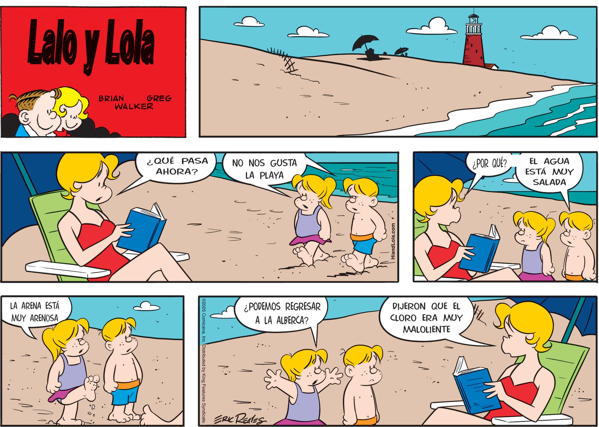 Pleased OCR: Lalo y Lola LA ARENA ESTÁ MUY ARENOSA BRIAN GREG WALKER ¿QUÉ PASA AHORA? NO NOS GUSTA LA PLAYA ©2025 ComicanaInc. Distributed by King Features Syndicate. HiandLois.com. ¿PODEMOS REGRESAR A LA ALBERCA? DIJERON QUE EL CLORO ERA MUY MALOLIENTE ERIC REALES B2 ¿POR QUE? EL AGUA ESTÁ MUY SALADA Lalo y Lola LA ARENA ESTÁ MUY ARENOSA BRIAN GREG WALKER ¿ QUÉ PASA AHORA ? NO NOS GUSTA LA PLAYA © 2025 ComicanaInc. Distributed by King Features Syndicate . HiandLois.com . ¿ PODEMOS REGRESAR A LA ALBERCA ? DIJERON QUE EL CLORO ERA MUY MALOLIENTE ERIC REALES B2 ¿ POR QUE ? EL AGUA ESTÁ MUY SALADA
