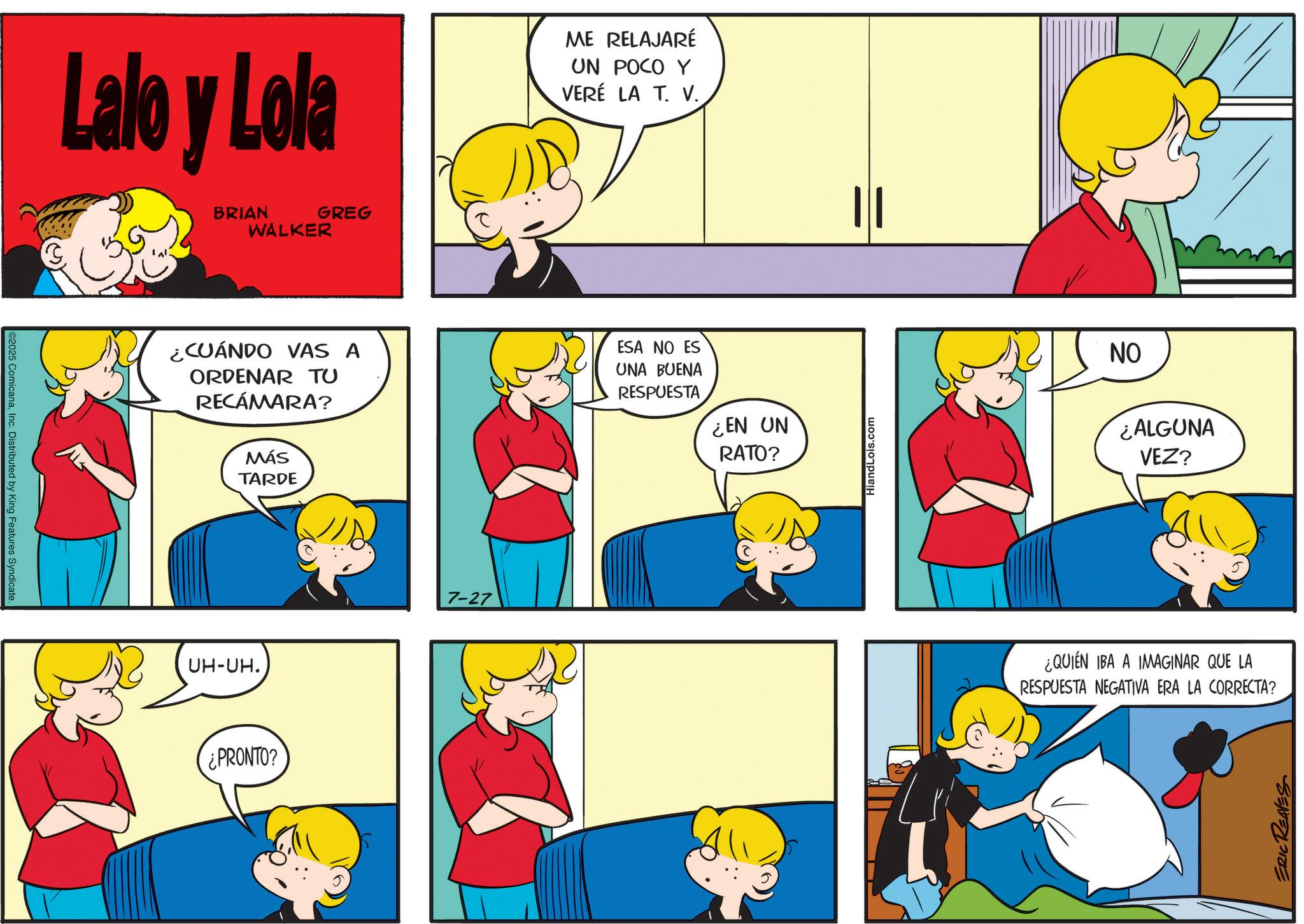 Pleased OCR: C2025 ComicanaInc. Distributed by King Features Syndicate. Lalo y Lola BRIAN WALKER GREG ME RELAJARÉ UN POCO Y VERÉ LA T. V.¿CUÁNDO VAS A ORDENAR TU RECÁMARA? MÁS TARDE ESA NO ES UNA BUENA RESPUESTA ¿EN UN RATO? UH-UH. ¿PRONTO? 7-27 HiandLois.com ||| NO ¿ALGUNA VEZ? ¿QUIÉN IBA A IMAGINAR QUE LA RESPUESTA NEGATIVA ERA LA CORRECTA? ERIC REAVES C2025 ComicanaInc. Distributed by King Features Syndicate . Lalo y Lola BRIAN WALKER GREG ME RELAJARÉ UN POCO Y VERÉ LA T. V.¿ CUÁNDO VAS A ORDENAR TU RECÁMARA ? MÁS TARDE ESA NO ES UNA BUENA RESPUESTA ¿ EN UN RATO ? UH - UH . ¿ PRONTO ? 7-27 HiandLois.com ||| NO ¿ ALGUNA VEZ ? ¿ QUIÉN IBA A IMAGINAR QUE LA RESPUESTA NEGATIVA ERA LA CORRECTA ? ERIC REAVES
