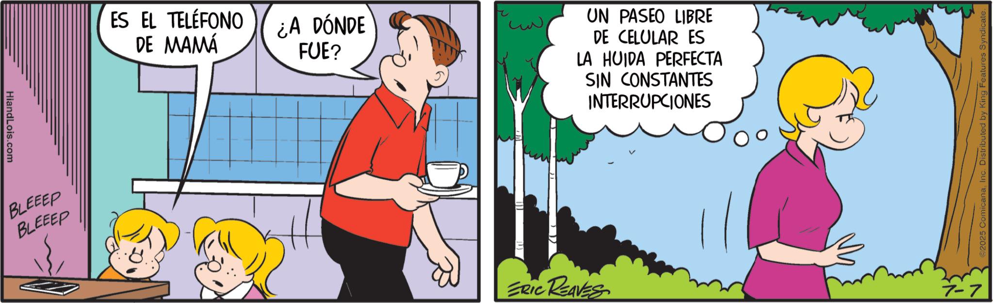 Happiness OCR: Hiand Lois.com BLEEEP BLEEEP ES EL TELÉFONO DE MAMÁ ¿A DÓNDE FUE? ?? UN PASEO LIBRE DE CELULAR ES LA HUIDA PERFECTA SIN CONSTANTES INTERRUPCIONES ERIC REAVES 7-7 2025 ComicanaInc. Distributed by King Features Syndicate Hiand Lois.com BLEEEP BLEEEP ES EL TELÉFONO DE MAMÁ ¿ A DÓNDE FUE ? ?? UN PASEO LIBRE DE CELULAR ES LA HUIDA PERFECTA SIN CONSTANTES INTERRUPCIONES ERIC REAVES 7-7 2025 ComicanaInc. Distributed by King Features Syndicate
