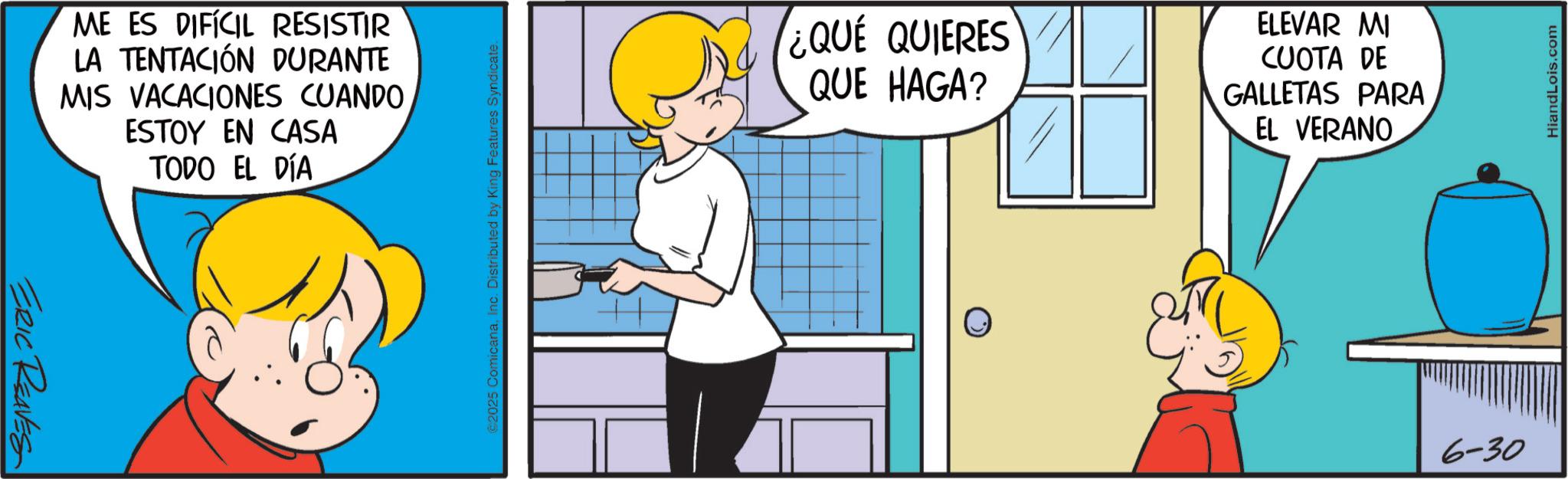 Animation OCR: ERIC REAVES ME ES DIFÍCIL RESISTIR LA TENTACIÓN DURANTE MIS VACACIONES CUANDO ESTOY EN CASA TODO EL DÍA 2025 Comicana. Features Syndicate ¿QUE QUIERES QUE HAGA? ELEVAR MI CUOTA DE GALLETAS PARA EL VERANO 6-30 HiandLois.com ERIC REAVES ME ES DIFÍCIL RESISTIR LA TENTACIÓN DURANTE MIS VACACIONES CUANDO ESTOY EN CASA TODO EL DÍA 2025 Comicana . Features Syndicate ¿ QUE QUIERES QUE HAGA ? ELEVAR MI CUOTA DE GALLETAS PARA EL VERANO 6-30 HiandLois.com