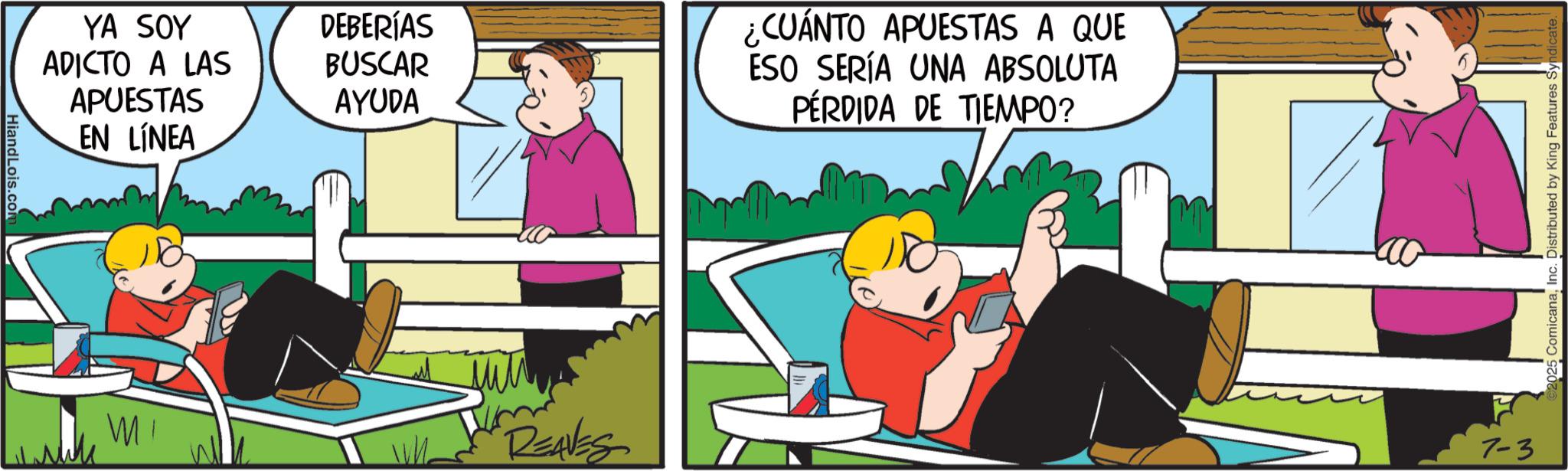 Comic book OCR: HiandLois.com YA SOY DEBERÍAS ADICTO A LAS APUESTAS BUSCAR AYUDA EN LÍNEA WI REAVES ¿CUÁNTO APUESTAS A QUE ESO SERÍA UNA ABSOLUTA PÉRDIDA DE TIEMPO? 7-3 ComicanaInc. Distributed by King Features HiandLois.com YA SOY DEBERÍAS ADICTO A LAS APUESTAS BUSCAR AYUDA EN LÍNEA WI REAVES ¿ CUÁNTO APUESTAS A QUE ESO SERÍA UNA ABSOLUTA PÉRDIDA DE TIEMPO ? 7-3 ComicanaInc. Distributed by King Features