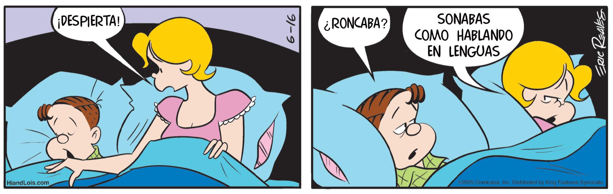 Animated cartoon OCR: HiandLois.com ¡DESPIERTA! 6-16 ¿RONCABA? SONABAS COMO HABLANDO EN LENGUAS 2025 ComicanaInc. Distributed by King Features Syncicate. ERIC REAVES HiandLois.com ¡ DESPIERTA ! 6-16 ¿ RONCABA ? SONABAS COMO HABLANDO EN LENGUAS 2025 ComicanaInc. Distributed by King Features Syncicate . ERIC REAVES