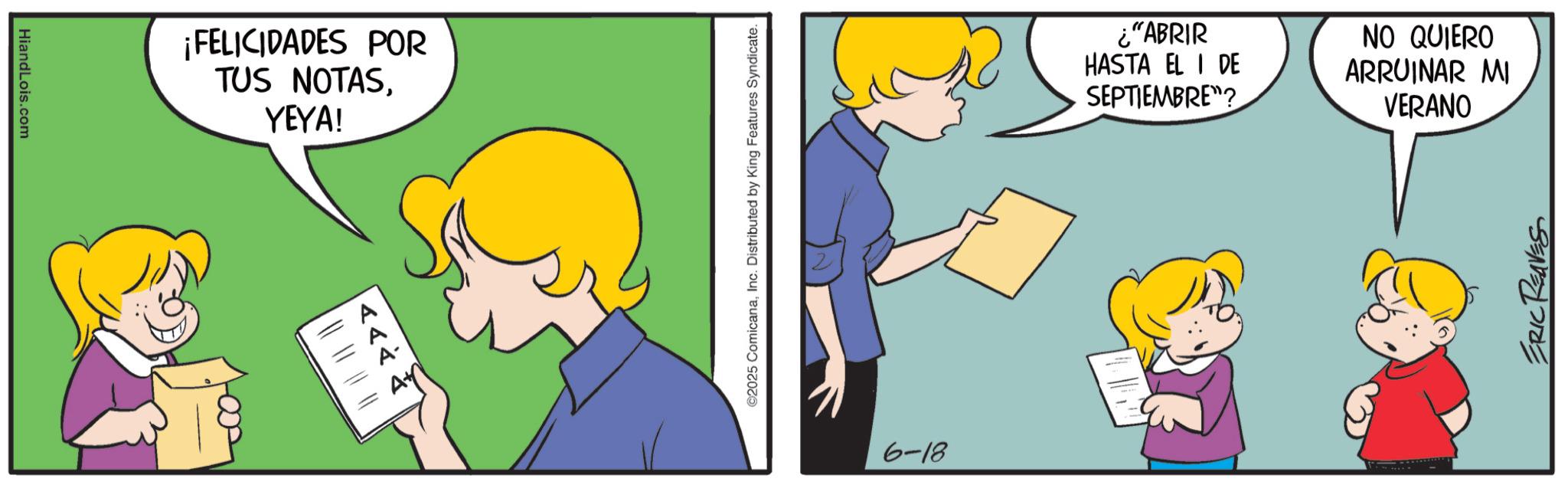 Fictional character OCR: HiandLois.com ¡FELICIDADES POR TUS NOTASYEYA! # # <<< ©2025 ComicanaInc. Distributed by King Features Syndicate. 6-18 ¿"ABRIR HASTA EL I DE SEPTIEMBRE"? NO QUIERO ARRUINAR MI VERANO ERIC REAVES HiandLois.com ¡ FELICIDADES POR TUS NOTASYEYA ! # # <<< © 2025 ComicanaInc. Distributed by King Features Syndicate . 6-18 ¿ " ABRIR HASTA EL I DE SEPTIEMBRE " ? NO QUIERO ARRUINAR MI VERANO ERIC REAVES