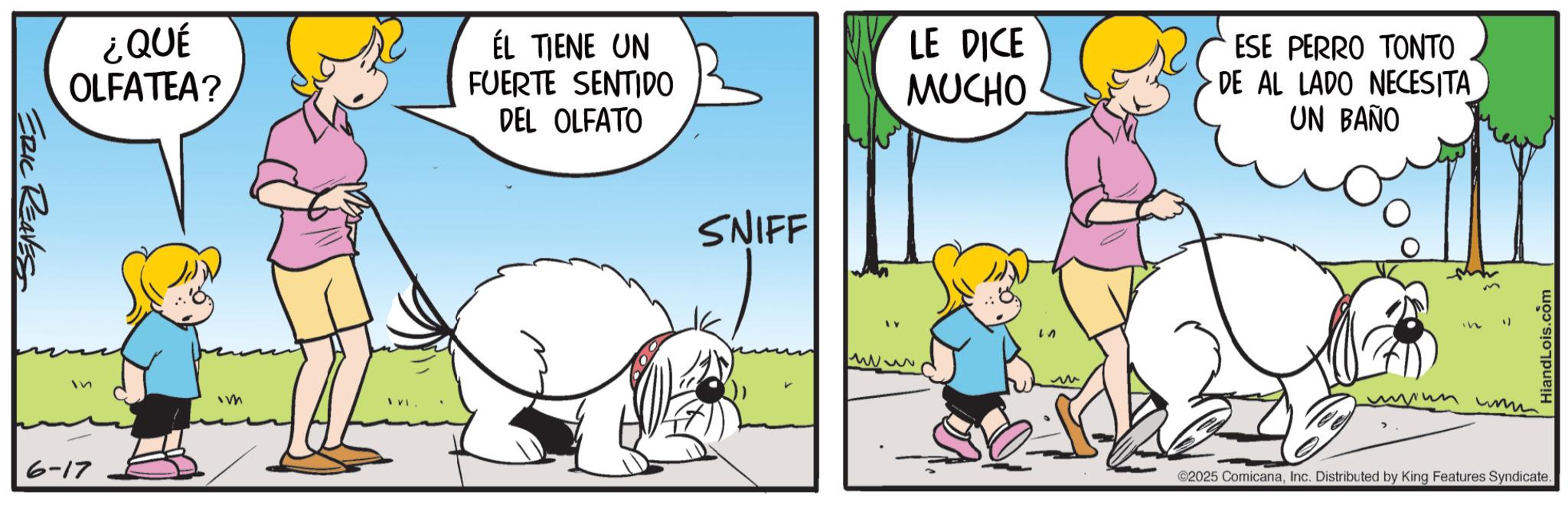 Canidae OCR: ERIC REAVES ¿QUÉ OLFATEA? ÉL TIENE UN FUERTE SENTIDO DEL OLFATO LE DICE MUCHO ESE PERRO TONTO DE AL LADO NECESITA UN BAÑO In Im 6-17 SNIFF ? ???? HiandLois.com ©2025 ComicanaInc. Distributed by King Features Syndicate. ERIC REAVES ¿ QUÉ OLFATEA ? ÉL TIENE UN FUERTE SENTIDO DEL OLFATO LE DICE MUCHO ESE PERRO TONTO DE AL LADO NECESITA UN BAÑO In Im 6-17 SNIFF ? ???? HiandLois.com © 2025 ComicanaInc. Distributed by King Features Syndicate .