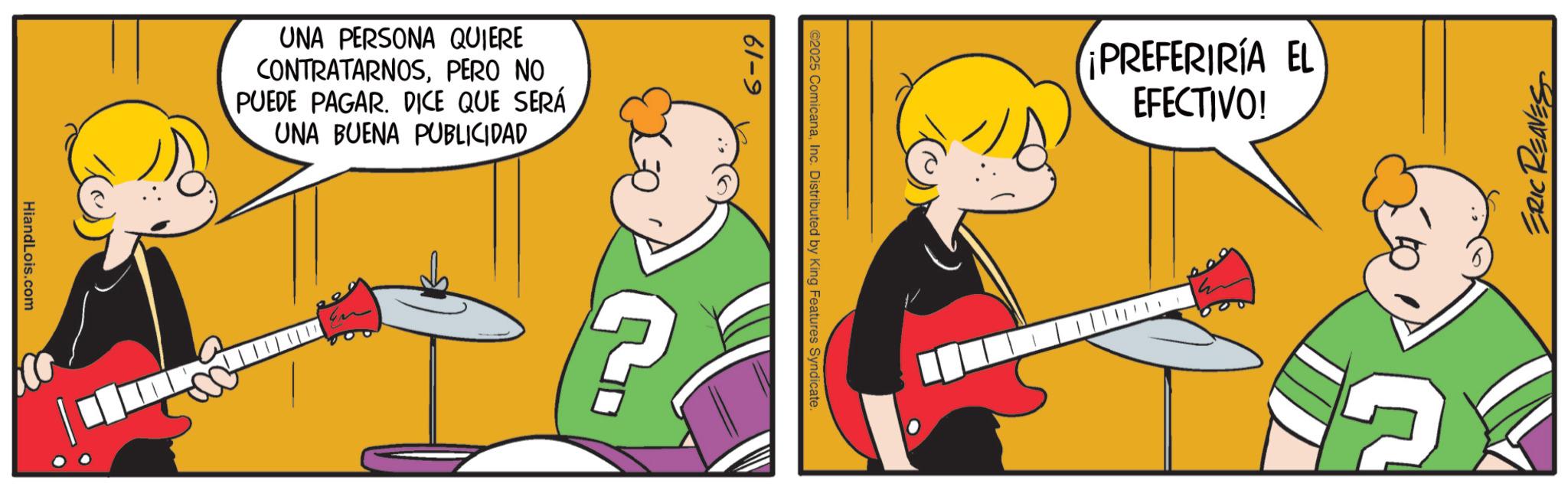 Musical instrument OCR: UNA PERSONA QUIERE CONTRATARNOSPERO NO PUEDE PAGAR. DICE QUE SERÁ UNA BUENA PUBLICIDAD Hiand Lois.com 61-9 ¡PREFERIRÍA EL EFECTIVO! ©2025 ComicanaInc. Distributed by King Features Syndicate. ERIC REAVES UNA PERSONA QUIERE CONTRATARNOSPERO NO PUEDE PAGAR . DICE QUE SERÁ UNA BUENA PUBLICIDAD Hiand Lois.com 61-9 ¡ PREFERIRÍA EL EFECTIVO ! © 2025 ComicanaInc. Distributed by King Features Syndicate . ERIC REAVES